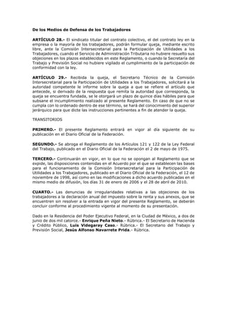De los Medios de Defensa de los Trabajadores
ARTÍCULO 28.- El sindicato titular del contrato colectivo, el del contrato ley en la
empresa o la mayoría de los trabajadores, podrán formular queja, mediante escrito
libre, ante la Comisión Intersecretarial para la Participación de Utilidades a los
Trabajadores, cuando el Servicio de Administración Tributaria no hubiere resuelto sus
objeciones en los plazos establecidos en este Reglamento, o cuando la Secretaría del
Trabajo y Previsión Social no hubiere vigilado el cumplimiento de la participación de
conformidad con la ley.
ARTÍCULO 29.- Recibida la queja, el Secretario Técnico de la Comisión
Intersecretarial para la Participación de Utilidades a los Trabajadores, solicitará a la
autoridad competente le informe sobre la queja a que se refiere el artículo que
antecede, si derivado de la respuesta que remita la autoridad que corresponda, la
queja se encuentra fundada, se le otorgará un plazo de quince días hábiles para que
subsane el incumplimiento realizado al presente Reglamento. En caso de que no se
cumpla con lo ordenado dentro de ese término, se hará del conocimiento del superior
jerárquico para que dicte las instrucciones pertinentes a fin de atender la queja.
TRANSITORIOS
PRIMERO.- El presente Reglamento entrará en vigor al día siguiente de su
publicación en el Diario Oficial de la Federación.
SEGUNDO.- Se abroga el Reglamento de los Artículos 121 y 122 de la Ley Federal
del Trabajo, publicado en el Diario Oficial de la Federación el 2 de mayo de 1975.
TERCERO.- Continuarán en vigor, en lo que no se opongan al Reglamento que se
expide, las disposiciones contenidas en el Acuerdo por el que se establecen las bases
para el funcionamiento de la Comisión Intersecretarial para la Participación de
Utilidades a los Trabajadores, publicado en el Diario Oficial de la Federación, el 12 de
noviembre de 1998, así como en las modificaciones a dicho acuerdo publicadas en el
mismo medio de difusión, los días 31 de enero de 2006 y el 28 de abril de 2010.
CUARTO.- Las denuncias de irregularidades relativas a las objeciones de los
trabajadores a la declaración anual del impuesto sobre la renta y sus anexos, que se
encuentren sin resolver a la entrada en vigor del presente Reglamento, se deberán
concluir conforme al procedimiento vigente al momento de su presentación.
Dado en la Residencia del Poder Ejecutivo Federal, en la Ciudad de México, a dos de
junio de dos mil catorce.- Enrique Peña Nieto.- Rúbrica.- El Secretario de Hacienda
y Crédito Público, Luis Videgaray Caso.- Rúbrica.- El Secretario del Trabajo y
Previsión Social, Jesús Alfonso Navarrete Prida.- Rúbrica.
 