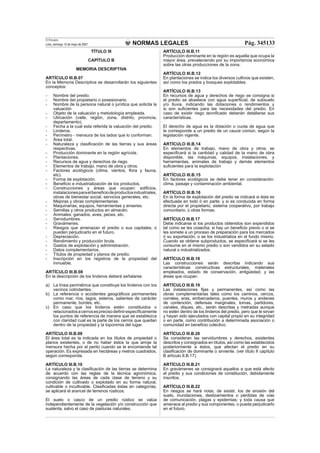 NORMAS LEGALES
El Peruano
Lima, domingo 13 de mayo de 2007 Pág. 345133
TÍTULO III
CAPÍTULO B
MEMORIA DESCRIPTIVA
ARTÍCULO III.B.07
En la Memoria Descriptiva se desarrollarán los siguientes
conceptos:
- Nombre del predio.
- Nombre del propietario o posesionario.
- Nombre de la persona natural o jurídica que solicita la
valuación
- Objeto de la valuación y metodología empleada.
- Ubicación (valle, región, zona, distrito, provincia,
departamento).
- Fecha a la cual esta referida la valuación del predio.
- Linderos.
- Perímetro - mensura de los lados que lo conforman.
- Área total.
- Naturaleza y clasiﬁcación de las tierras y sus áreas
respectivas.
- Producción dominante en la región agrícola.
- Plantaciones.
- Recursos de agua y derechos de riego.
- Elementos de trabajo, mano de obra y otros.
- Factores ecológicos (clima, vientos, ﬂora y fauna,
etc).
- Forma de explotación.
- Beneﬁcio e industrialización de los productos.
- Construcciones y áreas que ocupan: ediﬁcios,
instalacionesparaelbeneﬁciodeproductosindustriales,
obras de bienestar social, servicios generales, etc.
- Mejoras y obras complementarias.
- Maquinarias, equipos, herramientas y enseres.
- Semillas y otros productos en almacén.
- Animales: ganados, aves, peces, etc.
- Servidumbres.
- Gravámenes.
- Riesgos que amenazan el predio o sus capitales, o
pueden perjudicarlo en el futuro.
- Depreciación.
- Rendimiento y producción bruta.
- Gastos de explotación y administración.
- Datos complementarios.
- Títulos de propiedad y planos de predio.
- Inscripción en los registros de la propiedad del
inmueble.
ARTÍCULO III.B.08
En la descripción de los linderos deberá señalarse
a) La línea perimétrica que constituye los linderos con los
vecinos colindantes.
b) La referencia o accidentes geográﬁcos permanentes
como mar, ríos, lagos, esteros, salientes de carácter
permanente, bordes, etc.
c) En caso que los linderos estén constituidos o
relacionadosacerrosesprecisodeﬁnirespecíﬁcamente
los puntos de referencia de manera que se establezca
con claridad cual es la parte de los cerros que quedan
dentro de la propiedad y la toponimia del lugar.
ARTÍCULO III.B.09
El área total es la indicada en los títulos de propiedad o
planos existentes, o de no haber éstos la que arroje la
mensura hecha por el perito cuando se le encomiende tal
operación. Es expresada en hectáreas y metros cuadrados,
según corresponda.
ARTÍCULO III.B.10
La naturaleza y la clasiﬁcación de las tierras se determina
de acuerdo con las reglas de la técnica agronómica,
consignando las áreas de cada clase de terreno y su
condición de cultivado o explotado en su forma natural,
cultivable o incultivable. Clasiﬁcadas éstas en categorías,
se aplicará el arancel de terrenos rústicos.
El suelo o casco de un predio rústico se valúa
independientemente de la vegetación y/o construcción que
sustenta, salvo el caso de pasturas naturales.
ARTÍCULO III.B.11
Producción dominante en la región es aquella que ocupa la
mayor área, prevaleciendo por su importancia económica
sobre las otras producciones de la zona.
ARTÍCULO III.B.12
En plantaciones se indica los diversos cultivos que existen,
así como los prados y bosques explotables.
ARTÍCULO III.B.13
En recursos de agua y derechos de riego se consigna si
el predio se abastece con agua superﬁcial, de subsuelo
y/o lluvia, indicando las dotaciones o rendimientos y
si son suﬁcientes para las necesidades del predio. En
caso de existir riego tecniﬁcado deberán detallarse sus
características.
El derecho de agua es la dotación o cuota de agua que
le corresponde a un predio de un cauce común, según la
legislación vigente.
ARTÍCULO III.B.14
En elementos de trabajo, mano de obra y otros; se
especiﬁcará si la cantidad y calidad de la mano de obra
disponible, las máquinas, equipos, instalaciones, y
herramientas, animales de trabajo y demás elementos
suﬁcientes para la explotación
ARTÍCULO III.B.15
En factores ecológicos se debe tener en consideración:
clima, paisaje y contaminación ambiental.
ARTÍCULO III.B.16
En la forma de explotación del predio se indicará si ésta es
efectuada en todo ó en parte; y si es conducida en forma
directa por el propietario, sistema cooperativo, por trabajo
comunitario, ú otras formas.
ARTÍCULO III.B.17
Debe indicarse si los productos obtenidos son expendidos
tal como se les cosecha; si hay un beneﬁcio previo o si se
les somete a un proceso de preparación para los mercados
ó su exportación, o se los industrializa en el fundo mismo.
Cuando se obtiene subproductos, se especiﬁcará si se les
consume en el mismo predio o son vendidos en su estado
natural o industrializados.
ARTÍCULO III.B.18
Las construcciones serán descritas indicando sus
características constructivas estructurales, materiales
empleados, estado de conservación, antigüedad, y las
áreas que ocupan.
ARTÍCULO III.B.19
Las instalaciones ﬁjas y permanentes, así como las
obras complementarias tales como los caminos, cercos,
corrales, eras, embarcaderos, puentes, muros y andenes
de contención, defensas marginales, tomas, partidores,
canales, diques, etc., serán descritas y metradas aunque
no estén dentro de los linderos del predio, pero que le sirvan
y hayan sido ejecutados con capital propio en su integridad
o en parte, como contribución a determinada asociación o
comunidad en beneﬁcio colectivo.
ARTÍCULO III.B.20
Se consideran las servidumbres y derechos, existentes
descritos y consignados en títulos, así como las establecidos
posteriormente a éstos, que afectan el predio en su
clasiﬁcación de dominante o sirviente. (ver título II capítulo
B artículo II.B.17).
ARTÍCULO III.B.21
En gravámenes se consignará aquellos a que está afecto
el predio y sus condiciones de constitución, debidamente
inscritos.
ARTÍCULO III.B.22
En riesgos se hará notar, de existir, los de erosión del
suelo, inundaciones, deslizamientos o pérdidas de vías
de comunicación, plagas y epidemias; y toda causa que
amenace al predio y sus componentes, o pueda perjudicarlo
en el futuro.
 