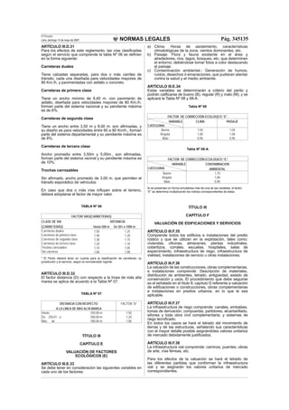 NORMAS LEGALES
El Peruano
Lima, domingo 13 de mayo de 2007 Pág. 345135
ARTÍCULO III.D.31
Para los efectos de este reglamento, las vías clasiﬁcadas
según el servicio que comprende la tabla Nº 06 se deﬁnen
en la forma siguiente:
Carreteras duales
Tiene calzadas separadas, para dos o más carriles de
tránsito, cada una diseñada para velocidades mayores de
80 Km./h. y pavimentadas con asfalto o concreto.
Carreteras de primera clase
Tiene un ancho mínimo de 8,40 m. con pavimento de
asfalto, diseñada para velocidades mayores de 80 Km./h.
forman parte del sistema nacional y su pendiente máxima
es de 6%.
Carreteras de segunda clase
Tiene un ancho entre 3,50 m y 8,00 m. son aﬁrmadas, y
su diseño es para velocidades entre 60 a 80 Km/h., forman
parte del sistema departamental y su pendiente máxima es
de 8%.
Carreteras de tercera clase
Ancho promedio entre 3,50m y 5,00m., son aﬁrmadas,
forman parte del sistema vecinal y su pendiente máxima es
de 10%.
Trochas carrozables
Sin aﬁrmado, ancho promedio de 3,00 m. que permiten el
tránsito esporádico de vehículos.
En caso que dos o más vías inﬂuyen sobre el terreno,
deberá adoptarse el factor de mayor valor.
TABLA Nº 06
FACTOR VIAS(CARRETERAS)
CLASE DE VIA DISTANCIA
(CARRETERAS) Hasta 500 m De 501 a 1000 m
Carreteras duales 1,50 1,25
Carreteras de primera clase 1,40 1,20
Carreteras de segunda clase 1,30 1,15
Carreteras de tercera clase 1,20 1,10
Trochas carrozables 1,10 1,05
Sin carretera 1,00 1,00
* El Perito deberá tener en cuenta para la clasiﬁcación de carreteras: su
jurisdicción y el servicio, según la normatividad vigente.
ARTÍCULO III.D.32
El factor distancia (D) con respecto a la línea de más alta
marea se aplica de acuerdo a la Tabla Nº 07.
TABLA Nº 07
DISTANCIA CON RESPECTO FACTOR “D”
A LA LINEA DE MAS ALTA MAREA
Hasta 250.00 m. 1,50
De 250,01 a 500,00 m. 1,20
Más de 500,00 m. 1,00
TÍTULO III
CAPÍTULO E
VALUACIÓN DE FACTORES
ECOLÓGICOS (E)
ARTÍCULO III.E.33
Se debe tener en consideración las siguientes variables en
cada uno de los factores:
a) Clima: Horas de asolamiento, características
climatológicas de la zona, vientos dominantes, etc.
b) Paisaje: Flora y fauna existente en el área y
alrededores, ríos, lagos, bosques, etc. que determinen
el entorno; debiéndose tomar fotos a color destacando
el paisaje.
c) Contaminación ambiental.- Generación de humos,
ruidos, desechos ó emanaciones, que pudieran atentar
contra la salud y el medio ambiente.
ARTÍCULO III.E.34
Estas variables se determinarán a criterio del perito y
podrán caliﬁcarse de bueno (B), regular (R) y malo (M), y se
aplicará la Tabla Nº 08 y 08-A.
Tabla Nº 08
FACTOR DE CORRECCIÓN ECOLOGICO “E”
VARIABLE
CATEGORIA
CLIMA PAISAJE
Bueno 1,04 1,04
Regular 1,00 1,00
Malo 0,96 0,96
Tabla Nº 08-A
FACTOR DE CORRECCIÓN ECOLOGICO “E”
VARIABLE
CATEGORIA
CONTAMINACION
AMBIENTAL
Bueno 1,10
Regular 1,00
Malo 0,90
Si se presentan en forma simultánea más de una de las variables, el factor
“E” se determina multiplicando los índices correspondientes de éstas.
TÍTULO III
CAPÍTULO F
VALUACIÓN DE EDIFICACIONES Y SERVICIOS
ARTÍCULO III.F.35
Comprende todos los ediﬁcios e instalaciones del predio
rústico y que se utilizan en la explotación, tales como:
viviendas, oﬁcinas, almacenes, plantas industriales,
cobertizos, corrales, escuelas, hospitales, salas de
esparcimiento, infraestructura de riego, infraestructura de
vialidad, instalaciones de servicio u otras instalaciones.
ARTÍCULO III.F.36
La valuación de las construcciones, obras complementarias,
e instalaciones comprende: Descripción de materiales,
distribución de ambientes, letrado, antigüedad, estado de
conservación y usos. El procedimiento que debe seguirse
es el señalado en el título II, capítulo D referente a valuación
de ediﬁcaciones o construcciones, obras complementarias
e instalaciones en predios urbanos, en lo que le sea
aplicable.
ARTÍCULO III.F.37
La infraestructura de riego comprende: canales, embalses,
tomas de derivación, compuertas, partidores, alcantarillado,
sifones y toda obra civil complementaria; y sistemas de
riego tecniﬁcado.
En todos los casos se hará el letrado del movimiento de
tierras y de las estructuras, señalando sus características
con el mayor detalle posible asignándoles valores unitarios
de mercado debidamente justiﬁcados.
ARTÍCULO III.F.38
La infraestructura vial comprende: caminos, puentes, obras
de arte, vías férreas, etc.
Para los efectos de la valuación se hará el letrado de
las diferentes partidas que conforman la infraestructura
vial y se asignarán los valores unitarios de mercado
correspondientes.
 