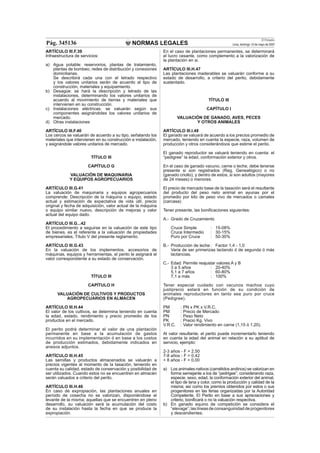 NORMAS LEGALES
El Peruano
Lima, domingo 13 de mayo de 2007Pág. 345136
ARTÍCULO III.F.39
Infraestructura de servicios:
a) Agua potable: reservorios, plantas de tratamiento,
plantas de bombeo, redes de distribución y conexiones
domiciliarias.
Se describirá cada una con el letrado respectivo
y los valores unitarios serán de acuerdo al tipo de
construcción, materiales y equipamiento.
b) Desagüe: se hará la descripción y letrado de las
instalaciones, determinando los valores unitarios de
acuerdo al movimiento de tierras y materiales que
intervienen en su construcción.
c) Instalaciones eléctricas: se valuarán según sus
componentes asignándoles los valores unitarios de
mercado.
d) Otras instalaciones
ARTÍCULO III.F.40
Los cercos se valuarán de acuerdo a su tipo, señalando los
materiales que intervienen en su construcción e instalación,
y asignándole valores unitarios de mercado.
TÍTULO III
CAPÍTULO G
VALUACIÓN DE MAQUINARIA
Y EQUIPOS AGROPECUARIOS
ARTÍCULO III.G.41
La valuación de maquinaria y equipos agropecuarios
comprende: Descripción de la máquina o equipo, estado
actual y estimación de expectativa de vida útil, precio
original y fecha de adquisición, valor actual de la máquina
o equipo similar nuevo, descripción de mejoras y valor
actual del equipo dado.
ARTÍCULO III.G...42
El procedimiento a seguirse en la valuación de este tipo
de bienes, es el referente a la valuación de propiedades
empresariales, Título V del presente reglamento.
ARTÍCULO III.G.43
En la valuación de los implementos, accesorios de
máquinas, equipos y herramientas, el perito le asignará el
valor correspondiente a su estado de conservación.
TÍTULO III
CAPÍTULO H
VALUACIÓN DE CULTIVOS Y PRODUCTOS
AGROPECUARIOS EN ALMACEN
ARTÍCULO III.H.44
El valor de los cultivos, se determina teniendo en cuenta
la edad, estado, rendimiento y precio promedio de los
productos en el mercado.
El perito podrá determinar el valor de una plantación
permanente en base a la acumulación de gastos
incurridos en su implementación ó en base a los costos
de producción estimados, debidamente indicados en
anexos adjuntos.
ARTÍCULO III.H.45
Las semillas y productos almacenados se valuarán a
precios vigentes al momento de la tasación, teniendo en
cuenta su calidad, estado de conservación y posibilidad de
ser utilizados. Cuando estos no se encuentren en almacén
serán valuados a criterio del perito.
ARTÍCULO III.H.46
En caso de expropiación, las plantaciones anuales en
período de cosecha no se valorizan, disponiéndose el
levante de la misma; aquellas que se encuentren en pleno
desarrollo, su valuación será la acumulación del costo
de su instalación hasta la fecha en que se produce la
expropiación.
En el caso de plantaciones permanentes, se determinará
el lucro cesante, como complemento a la valorización de
la plantación en si.
ARTÍCULO III.H.47
Las plantaciones maderables se valuarán conforme a su
estado de desarrollo, a criterio del perito, debidamente
sustentado.
TÍTULO III
CAPÍTULO I
VALUACIÓN DE GANADO, AVES, PECES
Y OTROS ANIMALES
ARTÍCULO III.I.48
El ganado se valuará de acuerdo a los precios promedio de
mercado, teniendo en cuenta la especie, raza, volumen de
producción y otros considerándoos que estime el perito.
El ganado reproductor se valuará teniendo en cuenta: el
“pedigree” la edad, conformación exterior y otros.
En el caso de ganado vacuno, carne o leche, debe tenerse
presente si son registrados (Reg. Genealógico) o no
(ganado criollo), y dentro de estos, si son adultos (mayores
de 24 meses) o menores.
El precio de mercado base de la tasación será el resultante
del producto del peso neto animal en ayunas por el
promedio por kilo de peso vivo de mercados o camales
(carcasa)
Tener presente, las boniﬁcaciones siguientes:
A.- Grado de Cruzamiento
Cruce Simple : 15-08%
Cruce Intermedio : 30-15%
Puro por Cruce : 50-30%
B.- Producción de leche : Factor 1,4 - 1,0
Varia de ser primerizas lactando ó de segunda ó más
lactancias.
C.- Edad: Permite reajustar valores A y B
3 a 5 años : 20-40%
5,1 a 7 años : 60-80%
7,1 a más : 100%
Tener especial cuidado con vacunos machos cuyo
justiprecio estará en función de su condición de
animales reproductores en tanto sea puro por cruce
(Pedigree).
PM : PN x PK x V.R.C.
PM : Precio de Mercado
PN : Peso Neto
PK : Precio Kg. Vivo
V.R.C. : Valor rendimiento en carne (1,15 ó 1,20).
Al valor resultante, el perito puede incrementarlo teniendo
en cuenta la edad del animal en relación a su aptitud de
servicio, ejemplo:
2-3 años - F = 2,50
7-8 años - F = 0,42
+ 8 años - F = 0,00
a) Los animales nativos (camélidos andinos) se valorizan en
forma semejante a los de “pedrigee”, considerando raza,
especie, sexo, edad, la conformación exterior del animal,
el tipo de lana y color, como la producción y calidad de la
misma; así como los premios obtenidos por estos o sus
progenitores en las ferias organizadas por la Autoridad
Competente. El Perito en base a sus apreciaciones y
criterio, boniﬁcará o no la valuación respectiva.
b) En ganado equino de competición se considera el
“elevage”;laslíneasdeconsanguinidaddeprogenitores
y descendientes.
 
