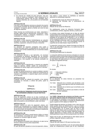 NORMAS LEGALES
El Peruano
Lima, domingo 13 de mayo de 2007 Pág. 345137
c) En crianzas de “caballo de paso peruano”, hay que
tener en cuenta su “pedigree”, edad, presencia en su
conformación externa, tipo de piso, docilidad, sexo,
premios obtenidos, etc. y de acuerdo a la normatividad
vigente.
ARTÍCULO III.I.49
Las aves u otras especies canoras se valuarán de acuerdo
a los precios promedio de mercado teniendo en cuenta el
“pedigree”, la especie, género y familia; así como la raza
de algunas especies.
Debe hacerse las boniﬁcaciones por edad, vistosidad o
plumaje, aptitud para la reproducción, producción, canto,
conformación exterior o presencia, resistencia y otras
cualidades que considere el perito.
ARTÍCULO III.I.50
Los peces u otras especies hidrobiológicas se valuarán
tomando en cuenta a que actividad van a ser destinadas:
cientíﬁca, exposición, consumo humano e industrial.
ARTÍCULO III.I.51
La valuación de especies protegidas esta sujeta a
criterios del perito quien la sustentará en su informe y de
acuerdo a las normas establecidas por la autoridad estatal
competente.
ARTÍCULO III.I.52
Los productos cárnicos y sus derivados, sin procesar
y procesados en almacén, frigoríﬁcos, etc. se valuarán
teniendo en cuenta el estado y calidad de conservación,
rendimiento y de acuerdo a los precios promedio en
mercado.
ARTÍCULO III.I.53
Los huevos para la reproducción y consumo se valuarán
según la especie, calidad, estado de conservación y
posibilidad de usarlos según precio promedio en mercado.
ARTÍCULO III.I.54
La lana se valuará teniendo en cuenta la calidad y tamaño
de ﬁbra, uniformidad en el color, estado de conservación el
volumen o rendimiento, y especie según precio promedio
en el mercado .
ARTÍCULO III.I.55
Cualquier animal se valuará de acuerdo a los precios
promedios en mercado, a criterio del perito, quién la
sustentará.
TÍTULO III
CAPÍTULO J
VALUACIÓN DE TERRENOS RUSTICOS EN ZONAS
DE EXPANSIÓN URBANA E ISLAS RÚSTICAS
ARTÍCULO III.J.56
Zona de expansión urbana es el área constituida por
terrenos rústicos que ha sido considerada en los planes de
desarrollo de una localidad para el futuro crecimiento de
ésta, de acuerdo a una zoniﬁcación y plan vial oﬁcial.
ARTÍCULO III.J.57
Terrenos rústicos en zona de expansión urbana, son
aquellos que manteniendo su condición legal de rústicos
se encuentran autorizados para realizar en ellos el cambio
de uso de la tierra, de acuerdo a la zoniﬁcación establecida
en los planes de desarrollo oﬁciales.
ARTÍCULO III.J.58
Se denomina isla rústica a aquel terreno rústico no mayor
de 9 hectáreas, circundado por zonas habilitadas y que
mantiene su condición legal de rústico.
ARTÍCULO III.J.59
En la valuación se tomará como referencia, el valor de los
terrenos urbanos de las zonas adyacentes.
ARTÍCULO III.J.60
El valor del terreno ubicado en zona de expansión urbana,
isla rústica o zona urbana no habilitada se obtendrá
aplicando la metodología siguiente:
1) Estableciendo zonas de inﬂuencia del terreno.
2) Aplicando las fórmulas que a continuación se
mencionan.
ARTÍCULO III.J.61
Método de las zonas de inﬂuencia.-
Se establecerán zonas de inﬂuencia formando fajas,
considerando: primera, segunda, tercera y cuarta zona.
La primera zona estará formada por la faja de terreno
comprendida entre la línea del frente y otra paralela a ésta,
distante hasta una profundidad equivalente a la normativa,
señalada en los planos de zoniﬁcación o en su defecto
hasta una profundidad de 30 m. para terrenos que en caso
de ser habilitado produzcan lotes con área predominante
máxima de 500 m2, y 50 m de profundidad cuando la
superﬁcie de los lotes fuesen mayor de 500 m2.
La segunda y tercera zona, estarán formadas por fajas de
100 m. de profundidad cada una, y la cuarta zona por la
profundidad restante.
ARTÍCULO III.J.62
Fórmula para determinar la valuación.
La valuación deﬁnitiva de los terrenos ubicados en zona de
expansión urbana y de las islas rústicas se obtiene sumando
las valuaciones parciales, que se determinan multiplicando
el valor básico de cada zona por su correspondiente área.
Se aplica la siguiente fórmula:
n
V D = (V B)j x Aj
j = 1
En donde:
V D = Valuación deﬁnitiva
V B = Valor básico
A = Área.
ARTÍCULO III.J.63
En la valuación de estos terrenos se presentan los
siguientes casos:
1er. Caso Valuación de un terreno que da frente a una
vía que posee algunas obras de infraestructura
urbana.
2do. Caso Valuación de un terreno que no da frente a una
vía urbana.
3er. Caso Valuación de un terreno que amplía un lote de
terreno habilitado.
ARTÍCULO III.J.64
1er. CASO.- Valuación de un terreno con frente a una vía
que posee algunas obras de infraestructura urbana.
En este grupo se consideran a los terrenos que dan frente
a vías urbanas y que poseen un puntaje de infraestructura
igual o superior a 0.04. (Aplicar la Tabla Nº 10)
Puede tratarse de terrenos con frente a una o más vías que
tienen iguales obras de infraestructura, o por el contrario
el terreno pueden dar frente a vías con diferente puntaje
de infraestructura. En el primer caso se hará un solo
cálculo del valor básico para la primera zona; pero si tiene
más de un frente a vías que poseen diferente puntaje, se
deberá determinar el mismo número de valores básicos,
distribuyéndose el área en forma proporcional a los frentes.
Según sea el caso, se determinará el valor básico para la
primera, segunda, tercera y cuarta zona.
ARTÍCULO III.J.65
Cálculo del valor básico (V B) para la primera zona.
Cuando el terreno da frente a una vía que posee algunas
obras de infraestructura urbana que le son inherentes,
 