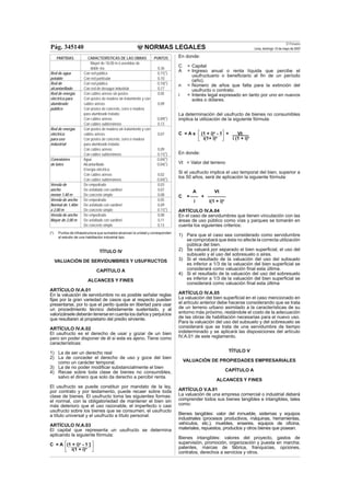 NORMAS LEGALES
El Peruano
Lima, domingo 13 de mayo de 2007Pág. 345140
PARTIDAS CARACTERÍSTICAS DE LAS OBRAS PUNTOS
Mayor de 18,00 m ó avenidas de
doble vía. 0,36
Red de agua Con red pública 0,11(*)
potable Con red particular 0,10
Red de Con red pública 0,10(*)
alcantarillado Con red de desagüe industrial 0,17
Red de energía Con cables aéreos sin postes 0,05
eléctrica para Con postes de madera sin tratamiento y con
alumbrado cables aéreos 0,09
público Con postes de concreto, ﬁerro o madera
para alumbrado tratada:
Con cables aéreos 0,09(*)
Con cables subterráneos 0,13
Red de energía Con postes de madera sin tratamiento y con
eléctrica cables aéreos 0,07
para uso Con postes de concreto, ﬁerro o madera
industrial para alumbrado tratada:
Con cables aéreos 0,09
Con cables subterráneos 0,11(*)
Conexiones Agua 0,04(*)
de lotes Alcantarillado 0,04(*)
Energía eléctrica:
Con cables aéreos 0,02
Con cables subterráneos 0,04(*)
Vereda de De empedrado 0,03
ancho De asfaltado con sardinel 0,07
menor 1,40 m De concreto simple 0,08
Vereda de ancho De empedrado 0,05
Normal de 1,40m De asfaltado con sardinel 0,09
a 2,00 m De concreto simple 0,11(*)
Vereda de ancho De empedrado 0,08
Mayor de 2,00 m De asfaltado con sardinel 0,11
De concreto simple 0,13
(*) Puntos de infraestructura que sumados alcanzan la unidad y corresponden
al estudio de una habilitación industrial tipo.
TÍTULO IV
VALUACIÓN DE SERVIDUMBRES Y USUFRUCTOS
CAPÍTULO A
ALCANCES Y FINES
ARTÍCULO IV.A.01
En la valuación de servidumbre no es posible señalar reglas
ﬁjas por la gran variedad de casos que al respecto pueden
presentarse, por lo que el perito queda en libertad para usar
un procedimiento técnico debidamente sustentado, y al
valorizársele deberán tenerse en cuenta los daños y perjuicios
que resultaren al propietario del predio sirviente.
ARTÍCULO IV.A.02
El usufructo es el derecho de usar y gozar de un bien
pero sin poder disponer de él si este es ajeno. Tiene como
características:
1) La de ser un derecho real
2) La de conceder el derecho de uso y goce del bien
como un carácter temporal.
3) La de no poder modiﬁcar substancialmente el bien
4) Recae sobre toda clase de bienes no consumibles,
salvo el dinero que solo da derecho a percibir renta.
El usufructo se puede constituir por mandato de la ley,
por contrato y por testamento, puede recaer sobre toda
clase de bienes. El usufructo toma las siguientes formas:
el normal, con la obligatoriedad de mantener el bien sin
más deterioro que el uso razonable, el imperfecto o casi
usufructo sobre los bienes que se consumen, el usufructo
a título universal y el usufructo a título personal.
ARTÍCULO IV.A.03
El capital que representa un usufructo se determina
aplicando la siguiente fórmula:
C = A (1 + i)n
- 1 ]
i(1 + i)n
En donde:
C = Capital
A = Ingreso anual o renta líquida que percibe el
usufructuario o beneﬁciario al ﬁn de un período
(año).
n = Número de años que falta para la extinción del
usufructo o contrato.
i = Interés legal expresado en tanto por uno en nuevos
soles o dólares.
La determinación del usufructo de bienes no consumibles
implica la utilización de la siguiente fórmula:
C = A x (1 + i)n
- 1 + Vt
i(1+ i)n
i (1 + i)n
En donde:
Vt = Valor del terreno
Si el usufructo implica el uso temporal del bien, superior a
los 50 años, será de aplicación la siguiente fórmula:
A Vt
C = ___ + _______
i i(1 + i)n
ARTÍCULO IV.A.04
En el caso de servidumbres que tienen vinculación con las
áreas de uso público como vías y parques se tomarán en
cuenta los siguientes criterios:
1) Para que el caso sea considerado como servidumbre
se comprobará que ésta no afecte la correcta utilización
pública del bien.
2) Se valuará por separado el bien superﬁcial, el uso del
subsuelo y el uso del sobresuelo o aires.
3) Si el resultado de la valuación del uso del subsuelo
es inferior a 1/3 de la valuación del bien superﬁcial se
considerará como valuación ﬁnal esta última.
4) Si el resultado de la valuación del uso del sobresuelo
es inferior a 1/3 de la valuación del bien superﬁcial se
considerará como valuación ﬁnal esta última
ARTÍCULO IV.A.05
La valuación del bien superﬁcial en el caso mencionado en
el artículo anterior debe hacerse considerando que se trata
de un terreno urbano asimilado a la características de su
entorno más próximo, restándole el costo de la adecuación
de las obras de habilitación necesarias para el nuevo uso.
Para la valuación del uso del subsuelo y del sobresuelo se
considerará que se trata de una servidumbre de tiempo
indeterminado y se aplicará las disposiciones del artículo
IV.A.01 de este reglamento.
TÍTULO V
VALUACIÓN DE PROPIEDADES EMPRESARIALES
CAPÍTULO A
ALCANCES Y FINES
ARTÍCULO V.A.01
La valuación de una empresa comercial o industrial deberá
comprender todos sus bienes tangibles e intangibles, tales
como:
Bienes tangibles: valor del inmueble, sistemas y equipos
industriales (procesos productivos, máquinas, herramientas,
vehículos, etc.); muebles, enseres, equipos de oﬁcina,
materiales, repuestos, productos y otros bienes que posean.
Bienes intangibles: valores del proyecto, gastos de
supervisión, promoción, organización y puesta en marcha;
patentes, marcas de fábrica, franquicias, opciones,
contratos, derechos a servicios y otros.
 