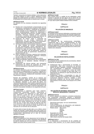 NORMAS LEGALES
El Peruano
Lima, domingo 13 de mayo de 2007 Pág. 345141
También comprende las demás partidas y otros elementos
que pueda integrar su activo y pasivo; debiendo el perito
agregar las observaciones que estime convenientes sobre
la idoneidad de los bienes para la industria que lo ocupa.
ARTÍCULO V.A.02
La valuación de una empresa comprende las siguientes
etapas:
a) Estudio de la documentación proporcionada por los
propietarios o solicitantes de la tasación; ﬁcha registral
o declaratoria de fábrica y certiﬁcado de gravamen,
planos actuales de las ediﬁcaciones, instalaciones y
obras complementarias; relación de maquinarias y
equipos, capacidad de producción, muebles, enseres,
repuestos, vehículos, materias primas, productos
en proceso y productos terminados; sus facturas de
compra respectivas, pólizas de importación, etc.
b) Inspección de campo: medir o comprobar las
dimensiones de los locales, inspeccionar las
ediﬁcaciones, constatar los estados de conservación,
caliﬁcándolos según las tablas de depreciación.
c) Veriﬁcarlosequiposcontraincendios,alarmas,cámaras
de vídeo, equipos de bombeo, hidroneumáticos,
de aire acondicionado, grupos electrógenos, etc.
Constatación y veriﬁcación de cada máquina y equipo,
tomando los datos de marca, tipo, modelo, número
de serie, capacidad, año de fabricación, estado de
conservación, grado de operatividad, obsolescencia,
repotenciamiento, etc.
d) Datos contables de activos y pasivos de la empresa,
toma de muestras fotográﬁcas, grabación o ﬁlmación
de ser posible, de la visita de campo.
e) Análisis y obtención de precios similares nuevos.
f) Trabajo de gabinete: Determinación de la metodología
a utilizar en la valuación, cálculos, fórmulas y
fundamentos.
g) Preparación del informe pericial, que comprende
básicamente las etapas de inspección de campo,
memoria descriptiva y valorización de los bienes.
ARTÍCULO V.A.03
La memoria descriptiva para la valuación de un empresa
será similar a la especiﬁcada en el Título II, Capítulo B y
Título III, Capítulo G, del presente reglamento. Debe incluir,
por tanto, los sistemas, instalaciones industriales móviles,
maquinarias y equipos:
Nombre del propietario, nombre de la persona que
solicita la tasación, objeto de la valuación y metodología
o reglamentación empleada, fecha a la cual esta referida
la valuación, ubicación y uso actual del activo; sus
características generales, edad, estado y expectativa de uso
productivo, observaciones. La valorización de los activos se
efectuará teniendo como base la memoria descriptiva y de
acuerdo a las pautas indicadas en los siguientes artículos.
ARTCULO V.A.04
La metodología a aplicarse para tasar sistemas,
instalaciones industriales móviles, maquinarias y
equipos consistirá en determinar el valor actual del
bien, obtenido a partir del valor de adquisición a la
fecha de un similar nuevo, al que se le aplicará un
factor de depreciación calculado a base de su edad y
período de uso productivo futuro del equipo así como
por obsolescencia, teniendo como límite inferior el valor
residual que pueda obtenerse por el bien al ponerlo
fuera de uso. A este valor actual de tasación del bien
se le denomina valor actual comercial de tasación, en
razón a que la base del precio similar nuevo es el del
mercado en el momento de la valuación.
El perito sobre la base de este valor y a su criterio, previo
estudio de mercado, puede afectar dicho valor actual con
un factor de mejoramiento o desmejoramiento debidamente
fundamentado, obteniéndose así un valor de mercado
deﬁnitivo a la fecha.
ARTÍCULO V.A.05
Deberá consignarse en las valuaciones de los bienes de
unan empresa, todos los datos necesarios para identiﬁcar
los bienes tasados así como los derechos y restricciones
legales que estos bienes puedan tener.
ARTÍCULO V.A.06
Para muchos ﬁnes y a pedido de los interesados, podrá
hacerse la valuación de solo alguno de los bienes de una
empresa, particularmente del predio, instalaciones y equipos,
en cuyo caso el perito deberá destacar dicha condición.
TÍTULO V
CAPÍTULO B
VALUACIÓN DE INMUEBLES
ARTÍCULO V.B.07
La valuación de los terrenos dedicados a empresas se hará
de acuerdo con las disposiciones del presente reglamento,
según los procedimientos señalados en el Título II, Capítulo
B y Título III, Capítulo J.
ARTÍCULO V.B.08
La valuación de las construcciones industriales,
instalaciones ﬁjas y obras complementarias, se hará
según los procedimientos señalados en el Título II, del
presente reglamento. El perito deberá tener en cuenta las
características y condiciones especiales de la construcción,
materia de la valuación.
TÍTULO V
CAPÍTULO C
VALUACIÓN DE INSTALACIONES
ARTÍCULO V.C.09
En la tasación de las instalaciones de una empresa, deberá
distinguirse las siguientes:
a) Instalaciones ﬁjas y permanentes al inmueble, no
recuperables, tales como conexiones de servicios
básicos de agua, desagüe y energía, conductos para
aire acondicionado o calefacción, cimentaciones
especiales, pozas, excavaciones y otras, las cuales
se tasarán con el inmueble al que están ﬁjas y su
depreciación se estimará en razón del período de uso
productivo futuro.
b) Instalaciones móviles o recuperables en caso de
cambio o traslado de la industria, tales como tuberías,
conductores eléctricos externos, castillos y otras
estructuras metálicas, etc, las que serán tasadas y
depreciadas en forma similar a los equipos a los cuales
sirven.
TÍTULO V
CAPÍTULO D
VALUACIÓN DE SISTEMAS, INSTALACIONES
MÓVILES, MAQUINARIA Y EQUIPOS.
ARTÍCULO V.D.10
El informe valuatorio de sistemas y procesos productivos
que comprenden maquinaria, equipos y elementos
complementarios, o de un solo equipo de manera individual,
deberá comprender lo siguiente:
- Descripción del equipo, con sus características.
- Precio original.
- Fecha de fabricación, de adquisición y de instalación
(para la determinación de su edad).
- Estado actual: - Muy bueno
- Bueno
- Regular
- Malo
- Expectativa de vida útil
- Valor del equipo similar nuevo
- Depreciación y mejoras
- Valor actual comercial del equipo dado.
ARTÍCULO V.D.11
En la descripción y enumeración de las unidades de
equipos, debe indicarse, con la mayor exactitud posible,
 
