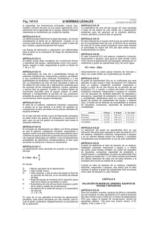 NORMAS LEGALES
El Peruano
Lima, domingo 13 de mayo de 2007Pág. 345142
la capacidad, las dimensiones principales, marca, tipo,
modelo y número de serie, en sus casos. Igualmente, en la
estimación de la capacidad de un equipo, deberá indicarse
claramente su rendimiento por unidad de medida.
ARTÍCULO V.D.12
La referencia para determinar la edad del equipo, se tomará
considerando la fecha de su fabricación. Cuando no se
conozca esta fecha, el perito estimará su edad a base del
tipo, modelo y apariencia general del equipo.
Las fechas de fabricación y adquisición son referenciales
para el perito en su evaluación de riesgo de obsolescencia
del equipo.
ARTÍCULO V.D.13
El estado actual debe considerar las condiciones físicas
y operativas del equipo, caliﬁcándolas como muy bueno,
bueno, regular o malo, asignándole el perito un factor de
1. 00 y 0. 10.
ARTÍCULO V.D.14
Las expectativa de vida útil o posibilidades futuras de
sistemas, instalaciones, maquinarias y equipos, se reﬁeren
a sus condiciones para continuar funcionando y a las
posibilidades de ampliación, hasta llegar al ﬁnal de su vida
útil. La expectativa de vida útil será calculada a base de
las tablas de vida media útil y depreciación existente para
los sectores de las industrias eléctrica, minera, petrolera
y activos ﬁjos en general. Cuando no hubiere tablas de
reconocida autoridad para el equipo tasado, el perito
estimará y fundamentará el período de uso productivo
probable de acuerdo a lo indicado por su experiencia y sus
conocimientos sobre equipos semejantes.
ARTÍCULO V.D.15
El valor de un sistema, instalación industrial, maquinaria
o equipo es el que tendría a la fecha de tasación en
comparación al valor promedio de los precios ofertados de
equipos similares.
En el valor del bien similar nuevo de fabricación extranjera
se debe incluir los gastos de transporte e internación al
país, pero no así los gastos de transporte local hasta la
ubicación deﬁnitiva.
ARTÍCULO V.D.16
El concepto de depreciación se reﬁere a la forma gradual
en que el sistema, instalación industrial, maquinarias o
equipos,sufrenunareduccióndesuvalorequivalentenuevo
conforme se acerca al ﬁnal de su período de uso productivo.
Las mejoras efectuadas se reﬁeren a las incorporaciones
acreditadas de elementos complementarios al bien para
aumentar su eﬁciencia o elevar su rendimiento.
ARTÍCULO V.D.17
La depreciación será calculada de acuerdo a la siguiente
fórmula:
E
D = (Vsn - R) x ---
T
En donde:
D = Monto calculado de la depreciación
Vsn = Valor similar nuevo
R = Valor residual, o sea el valor del equipo al ﬁnal de
su período de vida útil, en el momento de dársele
de baja
E = Edad del equipo al momento de la valuación (para
más de 6 meses se considera un año).
P = Expectativa de vida útil que tiene el equipo a partir
de su edad y estado de conservación
T = Sumatoria de la edad del equipo y la expectativa
de vida útil
( T = E + P)
En caso de no ser aplicable la formula de depreciación
precitada, esta podrá calcularse por otro método, para lo
cual el perito sustentara obligatoriamente la procedencia
de su aplicación.
ARTÍCULO V.D.18
La expectativa de vida útil del equipo (P) será calculada
a base de las tablas de vida media útil y depreciación
existentes para los sectores de la industria eléctrica,
minera, petrolera y activos ﬁjos en general.
ARTÍCULO V.D.19
El valor residual de un equipo será el que se pueda obtener
por él al ponérsele fuera de uso, al término de su período
de vida útil. El perito podrá considerar como valor residual
un porcentaje no mayor del 10% del valor similar nuevo,
fundamentando el mismo.
ARTÍCULO V.D.20
El valor comercial (VC) del sistema, instalación industrial,
maquinarias o equipos, será igual al valor similar nuevo
(Vsn) menos la depreciación (D) calculada, afectada por un
coeﬁciente o grado de operatividad (Go), tal como sigue:
VC = (Vsn - D)Go
Adicionalmente se podrá aplicar factores de mercado u
otros, los cuales deben ser sustentados por el perito.
ARTÍCULO V.D.21
El grado de operatividad (Go) es un coeﬁciente que será
aplicado al valor actual o valor de tasación (VT) obtenido
para un sistema, instalación industrial, maquinaria o
equipo a partir de los dos tercios de su período de uso
productivo (T); o cuando, a criterio del perito, el sistema,
instalación industrial, maquinarias o equipos no cumplen
con los requisitos de: facilidad obtención de repuestos y
accesorios, capacidad de ampliación o de modernización
y conﬁabilidad, debiéndose tener en cuenta la siguiente
escala de grados de operatividad del equipo o sistema
(Go), a través de los factores de accesibilidad al sistema
de repuestos, accesorios, capacidad de ampliación y
conﬁabilidad:
Factores B:Bueno R: Regular D : Deﬁciente
Repuestos 0 a 0.05 0.06 a 0.11 0.12 a 0.18
Accesorios 0 a 0.05 0.06 a 0.11 0.12 a 0.18
Capacidad de ampliación 0 a 0.05 0.06 a 0.11 0.12 a 0.18
Conﬁabilidad 0 a 0.05 0.06 a 0.11 0.12 a 0.18
ARTÍCULO V.D.22
La aplicación del grado de operatividad (Go) es una
atribución del perito para reajustar el valor de tasación (VT)
del sistema, instalación industrial, maquinarias ó equipos
y en su informe deberá indicar los criterios y conceptos
considerados que fundamenten el uso de este coeﬁciente.
ARTÍCULO V.D.23
Cuando se determina el valor de tasación de un sistema,
instalación industrial, maquinaria o equipo y, a criterio
del perito, estos bienes cumplen con todos los requisitos
de repuestos, accesorios, capacidad de ampliación o
modernización y conﬁabilidad, el grado de efectividad (Go)
será igual a la unidad (Go = 1). En caso contrario se sumarán
los valores obtenidos de cada uno de estos factores y el
resultado de la suma se restará de la unidad.
Cuando el valor de tasación de un sistema, instalación
industrial, maquinaria o equipos, sea menor que el valor
residual; al aplicar el grado de operatividad (Go) se tomará
como valor de tasación su valor residual.
CAPÍTULO E
VALUACIÓN DE MUEBLES, ENSERES, EQUIPOS DE
OFICINA Y REPUESTOS
ARTÍCULO V.E.24
Para los muebles, enseres, equipos de oﬁcina y repuestos
de una industria, el valor de tasación (VT) será el producto
del valor similar nuevo (VSN) por un factor de depreciación
(FD) que, según el estado de conservación, tendrá los
siguientes valores: 1:00 para muy bueno; bueno: 0.70;
regular: 0.40 y malo: 0.10.
 