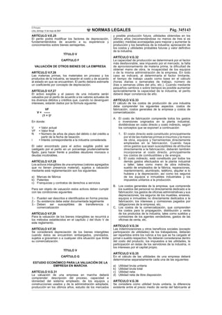 NORMAS LEGALES
El Peruano
Lima, domingo 13 de mayo de 2007 Pág. 345143
ARTÍCULO V.E.25
El perito podrá modiﬁcar los factores de depreciación,
fundamentándolos de acuerdo a su experiencia y
conocimientos sobre bienes semejantes.
TÍTULO V
CAPÍTULO F
VALUACIÓN DE OTROS BIENES DE LA EMPRESA
ARTÍCULO V.F.26
Las materias primas, los materiales en proceso y los
productos de la industria, se tasarán al costo y de acuerdo
al estado en que se encuentren. El perito deberá estimarle
un coeﬁciente por concepto de depreciación.
ARTÍCULO V.F.27
El activo exigible y el pasivo de una industria serán
valuados por el perito de acuerdo a los valores actuales de
los diversos débitos y créditos que, cuando no devenguen
intereses, estarán dados por la fórmula siguiente:
VF
V = ------
(1 + i)n
En donde:
V = Valor actual
VF = Valor ﬁnal
N = Número de años de plazo del débito o del crédito a
partir de la fecha de tasación.
i = Interés correspondiente a la industria considerada.
El valor encontrado para el activo exigible podrá ser
castigado por el perito en un porcentaje prudencialmente
ﬁjado, para hacer frente a posibles deudores morosos o
deudas incobrables.
ARTÍCULO V.F.28
Los activos intangibles de una empresa (valores agregados
que no tienen presencia material), sujetos a valuación
mediante está reglamentación son los siguientes:
a) Marcas de fábrica
b) Patentes
c) Franquicias y contratos de derechos a servicios
Para ser objeto de valuación estos activos deben cumplir
con las condiciones siguientes:
1.- Pueden ser descritos e identiﬁcados en forma precisa.
2.- Su existencia debe estar documentada legalmente
3.- Deben ser susceptibles de transferencia o
comercialización
ARTÍCULO V.F.29
Para la valuación de los bienes intangibles se recurrirá a
los métodos establecidos en el capítulo J del título V de
este reglamento.
ARTÍCULO V.F.30
Se considerará depreciación de los bienes intangibles
cuando éstos se encuentren embargados, prendados,
sujetos a gravamen o a cualquier otra situación que limite
su comercialización.
TÍTULO V
CAPÍTULO G
ESTUDIO ECONÓMICO PARA LA VALUACIÓN DE LA
EMPRESA EN MARCHA
ARTÍCULO V.G.31
La valuación de una empresa en marcha deberá
comprender: descripción del proceso, capacidad e
idoneidad del sistema empleado, de los equipos y
construcciones usados y de la administración adoptada;
producción en los últimos años, estudio de los mercados
y posible producción futura; utilidades obtenidas en los
últimos años (recomendándose no menos de tres si es
posible); medidas aconsejadas para mejorar y aumentar la
producción y los beneﬁcios de la industria; apreciación de
los costos y utilidades probables futuras y valor deﬁnitivo
de la industria.
ARTÍCULO V.G.32
La capacidad de producción se determinará por el factor
más desfavorable, sea impuesto por el mercado, la falta
de aprovisionamiento de materia prima, la diﬁcultad de
obtener mano de obra, la incapacidad de los equipos
o de la misma administración de la empresa. En todo
caso se indicará, al determinarla el factor limitante,
el tiempo de trabajo usado como base en el cálculo
(horas diarias o semanales de trabajo, número de
días o semanas útiles del año, etc.). Cuando mediante
pequeños cambios o sobre tiempos es posible aumentar
apreciablemente la capacidad de la industria, el perito
deberá dejar constancia de ello.
ARTÍCULO V.G.33
El cálculo de los costos de producción de una industria
debe comprender los siguientes aspectos: costos de
fabricación, costos generales de la empresa y costos de
comercialización.
A. El costo de fabricación comprende todos los gastos
o inversiones originados en la planta industrial,
dividiéndose en costo directo y costo indirecto, según
los conceptos que se exponen a continuación:
1. El costo directo está constituido principalmente
por el de las materias primas e insumos y la mano
de obra, equipos y herramientas directamente
empleadas en la fabricación. Cuando haya
otros gastos que sean susceptibles de atribuirse
directamente a la fabricación, deberán también
incorporarse al costo directo, principalmente
los costos de combustibles y de energía.
2. El costo indirecto, está constituido por todos los
demás gastos efectuados en la planta industrial
o taller, tales como mano de obra indirecta,
sueldo de empleados de la fábrica, reparaciones,
mantenimiento, alumbrado, teléfono, alquiler si lo
hubiera y la depreciación; así como los seguros
de los equipos e inmuebles industriales y los
impuestos unitarios a la producción.
B. Los costos generales de la empresa, que comprende
los sueldos del personal no directamente dedicado a la
fabricación; los gastos de oﬁcinas administrativas y sus
depreciaciones; los seguros de los muebles, enseres,
equipos e inmuebles no directamente dedicados a la
fabricación; los intereses y comisiones pagados por
obligaciones de la empresa, etc.
C. Los costos de la comercialización, que comprenden
los costos para la propagación, distribución y venta
de los productos de la industria, tales como sueldos y
comisiones de los agentes vendedores, gastos de las
oﬁcinas de venta, etc.
ARTÍCULO V.G.34
Las indemnizaciones y otros beneﬁcios sociales (excepto
participación de utilidades) de los trabajadores, deberán
ser repartidos entre los rubros a los que se ha cargado el
jornal o sueldo respectivo. No deberán considerarse dentro
del costo del producto, los impuestos a las utilidades, la
participación en éstas de los servidores de la industria, ni
los intereses por el capital propio.
ARTÍCULO V.G.35
En el cálculo de las utilidades de una empresa deberá
determinarse separadamente cada una de las siguientes:
a) Utilidad bruta unitaria
b) Utilidad bruta total
c) Utilidad neta
d) Utilidad neta de libre disposición
ARTÍCULO V.G.36
Se considera como utilidad bruta unitaria, la diferencia
existente entre el precio medio de venta del fabricante al
 