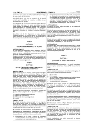 NORMAS LEGALES
El Peruano
Lima, domingo 13 de mayo de 2007Pág. 345144
distribuidor (o al público, sí se hiciera ésta directamente) y
el costo medio de fabricación.
La utilidad bruta total será el producto de la utilidad
unitaria por la cantidad de productos vendidos, o que
probablemente se vendan.
La utilidad neta de una empresa industrial, será la diferencia
de la utilidad bruta total y los gastos generales y de venta.
Debe indicarse por separado las utilidades que la empresa
haya podido tener por actividades distintas a las propias de
la industria, tales como venta o arriendo de sus propiedades,
intereses o dividendos por créditos o inversiones realizadas,
etc.
La utilidad neta de libre disposición es la que quedará
después de deducir los tributos de ley, los dividendos de
pago obligatorio, la participación de los servidores que la
tuvieran y cualquier otro desembolso obligado.
TÍTULO V
CAPÍTULO H
VALUACIÓN DE LA EMPRESA EN MARCHA
ARTÍCULO V.H.37
El valor directo de la empresa será la diferencia entre los
valores del activo y del pasivo, o sea el valor actual de
todos los bienes y derechos de la empresa, menos el valor
actual de todas sus obligaciones.
Se podrá considerar también los valores intangibles que
posea la empresa, en concordancia con la reglamentación
especíﬁca sobre la valuación de intangibles del capítulo J
del título V de este reglamento.
TÍTULO V
CAPÍTULO I
VALUACIÓN DE OTROS BIENES INMUEBLES Y
MUEBLES DE UNA EMPRESA
ARTÍCULO V.I.38
Entre los bienes de una empresa existen bienes inmuebles
tales como las naves, aeronaves, diques, muelles,
pontones, plataformas y otros y los bienes muebles, tales
como vehículos, títulos valores, instrumentos ﬁnancieros,
derechos patrimoniales, warrants, rentas, acciones o
participaciones y otros, a los cuales para su valuación se
aplican las normas del presente reglamento además de
las normas y disposiciones especíﬁcas que establecen
para cada bien otras entidades (vida útil, valor residual,
depreciación, normas nacionales e internacionales de
mantenimiento, seguros; cotización de valores en bolsa,
tasas bancarias de interés, etc.) en tales casos, el perito
fundamentará la aplicación de las normas respectivas.
Para la valuación de bienes inmuebles o muebles se
pueden utilizar cualquiera de los siguientes métodos:
1) Método comparativo o de mercado
2) Método de costo directo
3) Método de la renta o del producto
4) Otros.
ARTÍCULO V.I.39
El método comparativo o de mercado tiene su vigencia
en el hecho de que valuar es comparar. En este caso el
valuador debe analizar el valor conﬁable de bienes raíces
semejantes, para mediante un proceso de homogenización
de antecedentes determinar el valor del bien raíz.
El parámetro de comparación es el valor del mercado.
Este método se sustenta en la investigación de valores
indicativos de mercado, de ventas recientes de propiedades
comparables, se subdivide en dos procedimientos:
1. Comparativo por la renta, cuando se comparan
directamente los valores de mercado obtenidos por
medio de la renta (real o equivalente).
2. Comparativo por la renta residual, cuando se comparan
los valores de mercado en forma indirecta, en cuanto
al inmueble al ser valuado es comparado considerando
su transformación probable, lógica por medio de la
renta que transformado pueda o deba producir. En
este caso el valuador obtiene por métodos en los que
se consideran datos tangibles, más conﬁables.
ARTÍCULO V.I.40
El método de costo directo se basa en el análisis de
reposición o sustitución.
El valor de las construcciones se determina calculando el
costo de reposición o reproducción de las mismas como
nuevas y deduciendo de este costo la perdida de valor
ocasionada por la depreciación acumulada por deterioro
físico, así como por obsolescencia funcional y/o económica,
según el caso.
El valor del terreno se determina por investigación de valores
indicativos de mercado de valores recientes de propiedad
comparables semejantes a la zona de estudio.
ARTÍCULO V.I.41
El método de la renta o del producto se vincula a la renta
líquida que el bien a valuar devengue y cuya capitalización
se calculará al tipo de interés bancario. A la renta bruta
obtenida por el ingreso de los alquileres del año, se le
restarán los gastos generales.
TÍTULO V
CAPÍTULO J
VALUACIÓN DE BIENES INTANGIBLES
ARTÍCULO V.J.42
Esta reglamentación está referida a los bienes intangibles
de una empresa conforme al artículo V.F.28 de este mismo
título.
ARTÍCULO V.J.43
Para la valuación de cada uno de los bienes intangibles el
perito podrá utilizar los siguientes métodos:
1. De los costos
2. Del mercado
3. De los ingresos, que a su vez puede ser método de las
regalías o royalty y método del valor agregado.
4. De los criterios múltiples
5. Otros debidamente sustentados
El método de los costos consiste en la determinación de
los costos de reproducción de un valor intangible igual
o de similares características. Es el método del valor de
reposición.
El método del mercado se basa en la identiﬁcación de un
mercado de valores intangibles de similares características
para establecer la comparación respectiva. Es el método
del valor comparativo.
El método de los ingresos se reﬁere a la determinación de
los ingresos o beneﬁcios que se espera obtener del uso del
bien intangible. Puede ser del tipo regalías o “royalty” o del
tipo del valor agregado.
El método de los criterios múltiples utiliza simultáneamente
los criterios de los métodos anteriores.
ARTÍCULO V.J.44
Para la elección del método mas idóneo en la valuación de
intangibles se debe considerar las variables impulsadoras
del valor económico, las mismas que se sustentan bajo
el principio que un activo es todo aquel uso de fondos
que contribuye a generar un ﬂujo de caja adecuado para
los propietarios de una empresa en el contexto de una
economía de libre mercado.
Como impulsadores del valor económico se puede
considerar los siguientes:
 