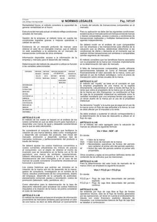 NORMAS LEGALES
El Peruano
Lima, domingo 13 de mayo de 2007 Pág. 345145
Rentabilidad futura: el método considere la capacidad de
generar rentabilidad en el futuro.
Estructuradelmercadoactual:elmétodoreﬂejecondiciones
actuales de mercado.
Gestión de la empresa: el método tome en cuenta las
condiciones logradas gracias a mejoras operativas o
calidad de servicio.
Existencia de un mercado profundo de marcas: para
obtener el valor de un intangible (marca), que el método
no esté supeditado a la existencia de un mercado de
transacciones continúas de otros similares.
Información disponible: acceso a la información de la
empresa y mercado para el desarrollo del método.
Determinación del método de valuación a utilizar en función
a las variables seleccionadas:
CRITERIOS ENFOQUE ENFOQUE ENFOQUE BASADO EN
LOS INGRESOS
ENFOQUE
BASADO BASADO BASADO EN
EN LOS EN EL METODO METODO CRITERIOS
COSTOS MERCADO ROYALTI VALOR MULTIPLES
AGREGADO
MERCADO
RENTABILIDAD
FUTURA X X
ESTRUCTURA
MERCADO
ACTUAL X X X
GESTION DE LA
EMPRESA X X X X
NO NECESITA
EXISTENCIA DE
MERCADO DE
MARCAS X X X
INFORMACION
DISPONIBLE X X X
ARTÍCULO V.J.45
El método de los costos se basará en el análisis de los
costos corrientes en que se debe incurrir para reproducir y
desarrollar una marca de igual y deseable características
que la que se está valorizando.
Se considerará al conjunto de costos que facilitaron la
creación de una marca idéntica, tales como: investigación
y desarrollo del concepto del producto, test inicial del
mercado, promoción y desarrollo continuo, test de
mercados continuos y perfeccionamiento del producto a
través del tiempo.
Se deberá ajustar los costos históricos convertidos a
costos corrientes utilizándose los índices de precios
al consumidor, con el objeto de obtener el monto de
inversión que se necesitaría en la fecha con el ﬁn de
reproducir una marca de similares características.
Deberá efectuarse el análisis a ﬁn de determinar la
obsolescencia del bien intangible y en el caso de las
marcas se puede considerar únicamente obsolescencia
funcional o económica.
Los costos históricos que podrían ser incluidos en la
creación de la marca son los de desarrollo de la marca,
gastos de consultoría, investigación en el nombre de la
marca, estudios preliminares de los consumidores, diseño
del empaque, desarrollo de la campaña de publicidad,
planeamiento comercial, pauteo y recordación, costos de
promoción (televisión, radio, periódicos, etc.)
Como alternativa para la determinación de la tasa de
descuento relevante para actualizar los costos históricos
imputados a la creación de la marca, se podría considerar
el costo de reemplazo.
ARTÍCULO V.J.46
El método de mercado se basa en el empleo de información
proveniente de mercados similares para aproximar el valor
de una marca, es decir se debe efectuar un acercamiento
a través del estudio de transacciones comparables en el
mercado.
Para su aplicación se debe dar las siguientes condiciones:
existenciadeunmercadoactivoentransaccionesdemarcas
o bienes comparables; acceso a precios y condiciones de
transacciones realizadas y múltiples transacciones entre
agentes independientes.
Se deberá incidir en el análisis de cuan comparables
son las empresas y las transacciones para efectos de la
valuación que se efectúa, debiéndose determinar si las
condiciones de oferta y demanda en el momento que se
realizan dichas transacciones son similares o comparables
(similar segmento de mercado).
El método considera que los beneﬁcios futuros asociados
con la propiedad de la marca son incluidos implícitamente
en la determinación del valor de mercado.
A falta de transacciones comparables, puede utilizarse
aproximaciones basadas en como el mercado estima
ﬁnancieramente el valor asociado de la marca, como por
ejemplo el uso de múltiplo estratégico, como el precio de
transacción sobre ventas anuales de la marca.
ARTÍCULO V.J.47
El método del “royalty” se basa en el concepto en que
la empresa propietaria de una marca no la explota
directamente, calculándose el valor a través del ﬂujo de la
renta que cobra el propietario de la marca por el usufructo
de la misma por otro (franquicia). La contribución al ﬂujo
de caja de la propiedad intelectual es estimada como la
cantidad monetaria que una empresa tendrá que pagar a
un tercer dueño de la marca por el uso de la propiedad
intelectual.
Se denomina “royalty” a la suma que se paga por el uso de
la marca como un ﬂujo de caja atribuible a la marca, la cual
se debe afectar por el impuesto a la renta.
Se debe analizar y sustentar el cálculo correspondiente a
la determinación de la tasa de descuento a utilizar en el
ﬂujo de caja.
ARTÍCULO V.J.48
En el método del valor agregado para la valuación de
marcas se utilizará la siguiente fórmula:
Vm = Vbm - NOF - Af
En donde:
Vm = Valor de la marca
Vbm = Valor bruto de mercado de la marca
NOF = Necesidades operativas de fondos del período
cero (anterior al primer año del período explícito).
Af = Activo ﬁjo neto del período anterior al primer año
proyectado.
Otros vocablos y siglas se encuentran deﬁnidos dentro del
contenido de los artículos que los mencionan.
ARTÍCULO V.J.49
Para la determinación del valor bruto de mercado de la
marca (Vbm) se empleará la siguiente ecuación:
Vbm = FCLD pe + FCLD pc
En donde:
FCLD pe = Flujo de caja libre descontado del período
explícito
FCLD pc = Flujo de caja libre descontado del período
continuo
ARTÍCULO V.J.50
Se entiende por ﬂujo de caja libre al ﬂujo de fondos
operativos futuros, esto es el ﬂujo de fondos generados
por las operaciones, sin tener en cuenta el endeudamiento
(deuda con costo ﬁnanciero explicito) después de
impuestos. Los componentes básicos de ﬂujo de caja libre
se detallan a continuación:
 