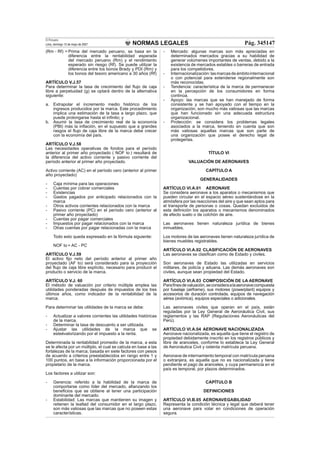 NORMAS LEGALES
El Peruano
Lima, domingo 13 de mayo de 2007 Pág. 345147
(Rm - Rf) = Prima del mercado peruano, se basa en la
diferencia entre la rentabilidad esperada
del mercado peruano (Rm) y el rendimiento
esperado sin riesgo (Rf). Se puede utilizar la
diferencia entre los bonos Brady y PDI (Rm) y
los bonos del tesoro americano a 30 años (Rf)
ARTÍCULO V.J.57
Para determinar la tasa de crecimiento del ﬂujo de caja
libre a perpetuidad (g) se optará dentro de la alternativa
siguiente:
a. Extrapolar el incremento medio histórico de los
ingresos producidos por la marca. Este procedimiento
implica una estimación de la tasa a largo plazo, que
puede prolongarse hasta el inﬁnito; y
b. Asumir la tasa de crecimiento real de la economía
(PBI) más la inﬂación, en el supuesto que a grandes
rasgos el ﬂujo de caja libre de la marca debe crecer
con la economía del país.
ARTÍCULO V.J.58
Las necesidades operativas de fondos para el período
anterior al primer año proyectado ( NOF to ) resultará de
la diferencia del activo corriente y pasivo corriente del
período anterior al primer año proyectado.
Activo corriente (AC) en el período cero (anterior al primer
año proyectado)
- Caja mínima para las operaciones
- Cuentas por cobrar comerciales
- Existencias
- Gastos pagados por anticipado relacionados con la
marca
- Otros activos corrientes relacionados con la marca
- Pasivo corriente (PC) en el período cero (anterior al
primer año proyectado)
- Cuentas por pagar comerciales
- Impuestos por pagar relacionados con la marca
- Otras cuentas por pagar relacionadas con la marca
Todo esto queda expresado en la fórmula siguiente:
NOF to = AC - PC
ARTÍCULO V.J.59
El activo ﬁjo neto del período anterior al primer año
proyectado (AF to) será considerado para la proyección
del ﬂujo de caja libre explícito, necesario para producir el
producto o servicio de la marca.
ARTÍCULO V.J. 60
El método de valuación por criterio múltiple emplea las
utilidades ponderadas después de impuestos de los tres
últimos años, como indicador de la rentabilidad de la
marca.
Para determinar las utilidades de la marca se debe:
- Actualizar a valores corrientes las utilidades históricas
de la marca.
- Determinar la tasa de descuento a ser utilizada.
- Ajustar las utilidades de la marca que se
esteévalorizando por el impuesto a la renta.
Determinada la rentabilidad promedio de la marca, a esta
se le afecta por un múltiplo, el cual se calcula en base a las
fortalezas de la marca, basada en siete factores con pesos
de acuerdo a criterios preestablecidos en rango entre 1 y
100 puntos, en base a la información proporcionada por el
propietario de la marca.
Los factores a utilizar son:
- Gerencia: referido a la habilidad de la marca de
comportarse como líder del mercado, aﬁanzando los
beneﬁcios que se obtiene al tener una participación
dominante del mercado.
- Estabilidad: Las marcas que mantienen su imagen y
retienen la lealtad del consumidor en el largo plazo,
son más valiosas que las marcas que no poseen estas
características.
- Mercado: algunas marcas son más apreciadas en
determinados mercados gracias a su habilidad de
generar volúmenes importantes de ventas, debido a la
existencia de mercados estables o barreras de entrada
para los competidores.
- Internacionalización:lasmarcasdeámbitointernacional
o con potencial para extenderse regionalmente son
más reconocidas.
- Tendencia: característica de la marca de permanecer
en la percepción de los consumidores en forma
continúa.
- Apoyo: las marcas que se han manejado de forma
consistente y se han apoyado con el tiempo en la
organización, son mucho más valiosas que las marcas
que han funcionado sin una adecuada estructura
organizacional.
- Protección: se considera los problemas legales
asociados a la marca, teniendo en cuenta que son
más valiosas aquellas marcas que son parte de
una organización que posee el derecho legal de
protegerlas.
TÍTULO VI
VALUACIÓN DE AERONAVES
CAPÍTULO A
GENERALIDADES
ARTÍCULO VI.A.01 AERONAVE
Se considera aeronave a los aparatos o mecanismos que
pueden circular en el espacio aéreo sustentándose en la
atmósfera por las reacciones del aire y que sean aptos para
el transporte de personas o cosas. Quedan excluidos de
esta deﬁnición los aparatos o mecanismos denominados
de efecto suelo o de colchón de aire.
Las aeronaves tienen naturaleza jurídica de bienes
inmuebles.
Los motores de las aeronaves tienen naturaleza jurídica de
bienes muebles registrables.
ARTÍCULO VI.A.02 CLASIFICACIÓN DE AERONAVES
Las aeronaves se clasiﬁcan como de Estado y civiles.
Son aeronaves de Estado las utilizadas en servicios
militares, de policía y aduana. Las demás aeronaves son
civiles, aunque sean propiedad del Estado.
ARTÍCULO VI.A.03 COMPOSICIÓN DE LA AERONAVE
Paraﬁnesdevaluación,seconsideraalaaeronavecompuesta
por fuselaje (airframe), sus motores (powerplant) equipos y
accesorios de duración controlada, equipos de navegación
aérea (aviónica), equipos especiales o adicionales.
Las aeronaves civiles que operan en el país, están
reguladas por la Ley General de Aeronáutica Civil, sus
reglamentos y las RAP (Regulaciones Aeronáuticas del
Perú).
ARTÍCULO VI.A.04 AERONAVE NACIONALIZADA
Aeronave nacionalizada, es aquella que tiene el registro de
propiedad debidamente inscrito en los registros públicos y
libre de aranceles, conforme lo establece la Ley General
de Aeronáutica Civil y ostenta matrícula peruana.
Aeronave de internamiento temporal con matrícula peruana
o extranjera, es aquella que no es nacionalizada y tiene
pendiente el pago de aranceles, y cuya permanencia en el
país es temporal, por plazos determinados.
CAPÍTULO B
DEFINICIONES
ARTÍCULO VI.B.05 AERONAVEGABILIDAD
Representa la condición técnica y legal que deberá tener
una aeronave para volar en condiciones de operación
segura.
 