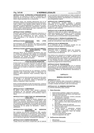 NORMAS LEGALES
El Peruano
Lima, domingo 13 de mayo de 2007Pág. 345148
ARTÍCULO VI.B.06 ALTERACIÓN, ALTERACIÓN MAYOR
Alteración, se denomina al cambio o modiﬁcación del
diseño tipo de una aeronave, motor de aeronave, hélice o
diseño original aprobado de un componente.
Alteración mayor, son aquellas alteraciones que no se
encuentran listadas en las especiﬁcaciones de la aeronave,
motor o hélice y que además podrían afectar en forma
apreciable la aeronavegabilidad por cambios en el peso,
balance, resistencia estructural, performance, operación
de los motores, características del vuelo u operación, si no
es efectuada en forma adecuada
ARTÍCULO VI.B.07 AVIÓNICA
Expresión que designa a todo dispositivo electrónico (y
su parte eléctrica) utilizado a bordo de las aeronaves,
incluyendo las instalaciones de radio, mandos de
vuelo automáticos y los sistemas de instrumentos y
navegación.
ARTÍCULO VI.B.08 CERTIFICADO TIPO (TYPE
CERTIFICATE)
Documentación técnica aprobada que deﬁne: el diseño
tipo, las limitaciones de operación y las especiﬁcaciones
técnicas de un producto aeronáutico.
ARTÍCULO VI.B.09 CERTIFICADOTIPOSUPLEMENTA-
RIO (SUPPLEMENTAL TYPE
CERTIFICATE)
Alteración Mayor de un producto aeronáutico pero que
no modiﬁca su Certiﬁcado Tipo original, es considerado
como una información técnica aprobada por la Autoridad
Aeronáutica del Estado de diseño / fabricación y
certiﬁcación del producto aeronáutico.
ARTÍCULO VI.B.10 CONTROLHORARIO,CALENDARIO
Y POR CICLOS DE OPERACIÓN
Control horario es el número de horas de vuelo que tiene
la aeronave, sus motores y hélices o accesorios. Debe
considerarse para ﬁnes de valuación los tiempos totales
desde nuevo y/o desde su inspección o reparación mayor
(overhaul).
Llámese control del período de uso calendario, al tiempo
calendario total, transcurrido desde su fabricación y/o
desde su última reparación mayor (overhaul), según se
considere.
Llámese control de ciclos de operación al número de vuelos
(un decolaje y un aterrizaje) que efectúa la aeronave,
motor, hélice y/o accesorios, desde su fabricación y/o
desde su reparación mayor (overhaul).
Estos controles afectarán el valor de la aeronave, conforme
se consuma el ciclo del período de uso límite cada elemento
o en el avión en sí.
ARTÍCULO VI.B.11 COMPONENTE
Se deﬁne a todo conjunto, parte, artículo o elemento
constitutivo de una aeronave según especiﬁcaciones
del fabricante y, por extensión, de la estructura, motor o
hélice.
ARTÍCULO VI.B.12 DIRECTIVAS DE AERONAVEGABI-
LIDAD (AD’S )
Son comunicaciones escritas de carácter obligatorio que
establecen acciones, métodos o procedimientos para
aplicar a los productos aeronáuticos en los cuales existe
una condición de inseguridad, con el objeto de preservar
su aeronavegabilidad. Estas son emitidas por las Autoridad
Aeronáutica de los países de fabricación / diseño o
certiﬁcación.
ARTÍCULO VI.B.13 BOLETINES DE SERVICIOS
MANDATORIOS
Son boletines de servicios mandatorios (SB), aquellos
documentos emitidos por el fabricante que exigen realizar
trabajos y/o inspecciones en la aeronave, sus motores o
componentes y que afectan su aeronavegabilidad y su valor
por el costo de su ejecución, incluyendo los materiales.
ARTÍCULO VI.B.14 INSPECCIÓN MAYOR
Trabajo técnico aeronáutico programado que se ejecuta
en una aeronave y/o componentes por haber cumplido el
límite de tiempo operacional indicado por el fabricante y/o
las Regulaciones aéreas, para llevarlas a su condición de
aeronavegabilidad original.
ARTÍCULO VI.B. 15 MODIFICACIONES
Son modiﬁcaciones, aquellos trabajos o cambios
efectuados en la aeronave, debidamente certiﬁcados
por la autoridad del país fabricante o de certiﬁcación de
la aeronave, que mejora las performances de la misma y
afectan su valor comercial.
ARTÍCULO VI.B 16 MOTOR DE AERONAVE
Signiﬁca un motor que es usado o está destinado a ser
usado para propulsar una aeronave. El mismo constituye
turbo sobre alimentadores, componentes y accesorios
necesarios para su funcionamiento, excluyendo hélices.
ARTÍCULO VI.B.17 PRODUCTO AERONÁUTICO
Es todo producto que tiene un Certiﬁcado Tipo aprobado y
puede ser una aeronave, motor de aeronave, hélice.
ARTÍCULO VI.B.18 REPARACIÓN
Es la restitución de las condiciones iniciales de una
aeronave o producto según su Certiﬁcado tipo.
ARTÍCULO VI.B.19 OVERHAUL
Inspección mayor y reparación según sea necesario,
de acuerdo a lo especiﬁcado por el programa de
mantenimientos del fabricante
Para efectos de la valuación se considera, overhaul aquel
trabajo que es efectuado por un taller certiﬁcado por la
autoridad pertinente y que restituye el valor y la el período
de uso operativo del avión, motor o del componente, por
un ciclo completo de plazo controlado establecido en los
respectivos programas de mantenimiento.
ARTÍCULO VI.B.20 TRAZABILIDAD
Es la condición de aeronavegabilidad de un producto
aeronáutico el cual esta certiﬁcado a través de un formato
técnico emitido por una entidad autorizada por la autoridad
aeronáutica (Talleres de Mantenimiento Aeronáuticos o
Fabricantes).
CAPÍTULO C
MEMORIA DESCRIPTIVA
ARTÍCULO VI. C. 21
El informe de valuación debe comprender lo detallado en
este capitulo, de tal manera que permita al perito tener un
concepto completo del estado y valor de la aeronave.
ARTÍCULO VI.C. 22. MEMORIA DESCRIPTIVA:
La memoria descriptiva debe contener
1. Datos Generales
• Instrucciones recibidas y objeto de la valuación
• Datos de Identiﬁcación del Perito y del Supervisor
• Ubicación de la aeronave
i. Ubicación de la aeronave, nombre y domicilio
del propietario u operador
• Características generales de la aeronave
i. Marca, modelo, año de fabricación, número de
serie, registros y otros datos importantes de la
aeronave.
ii. Nacionalidad, estado de matrícula,
iii. Resumen de las características de la aeronave,
Fecha de último vuelo.
iv. Tiempos horarios y calendarios, cantidad
de ciclos desde nuevo y desde su última
inspección o reparación mayor del fuselaje,
motor, APU, hélices
• Alcance y limitaciones del trabajo
• Fecha de asignación del valor
2. Veriﬁcaciones efectuadas
• Metodología
• Fuentes de información
 