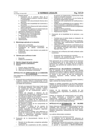 NORMAS LEGALES
El Peruano
Lima, domingo 13 de mayo de 2007 Pág. 345149
• Examen pericial
i. Evaluación de la condición física de la
aeronave (interior y exterior), motores / hélices
y componentes:
ii. Evaluación de la documentación técnica de la
aeronave
iii. Evaluación de la trazabilidad de la aeronave y
sus partes
iv. Evaluación de la inﬂuencia del medio ambiente
sobre la aeronave
v. Evaluación del programa de mantenimiento de
la aeronave: Inspecciones vencidas
• Veriﬁcación operativa de la aeronave
• Regulaciones aeronáuticas aplicables
i. Certiﬁcaciones y homologaciones
• Condición legal de la aeronave
i. Situación legal y arancelaria.
• Conclusiones
• Observaciones
3. Metodología aplicada en la valuación
• Bases para su desarrollo
• Descripción de la metodología y formulación
• Investigación de valores comerciales de
referencia
• Análisis del mejor y más intensivo uso posible de
la aeronave
• Sustentación
4. Cálculos para conﬁrmar el valor
• Desarrollo
• Análisis de consistencia
5. Opinión integral del perito valuador
6. Documentación sustentatoria
7. Anexos
i. Croquis, planos, fotografías.
ii. Valores de Referencia, cotizaciones, etc.
iii. Otras que se consideren conveniente.
ARTÍCULO VI.C.23. APRECIACIÓN DE LA CONDICIÓN
DE LA AERONAVE
Para determinar la condición de la aeronave se efectuará
lo siguiente:
1. Evaluación de la condición física de la aeronave (interior
y exterior), motores / hélices y componentes, a ﬁn de
veriﬁcar el cumplimiento y la calidad de mantenimiento
y el estado de la aeronave.
• Se hará una inspección física visual, hasta donde
se considere necesario, para analizar su estado
de conservación (pintura, corrosión, interior),
veriﬁcación de las modiﬁcaciones, placas y
registros.
• Análisis del desgaste o deterioro de los
componentes de la aeronave, si está dentro de los
normales por el tiempo y horas voladas.
• Se evaluará el estado de sus motores, incluyendo
componentes rotativos y período de uso.
• Se evaluará el estado de sus hélices (si es
aplicable), incluyendo las palas y componentes de
período de uso limitado.
• Se evaluará el estado de los componentes de
período de uso limitado
• Se evaluará el estado de los equipos de
navegación y comunicación, así como de los
equipos especiales de navegación, seguridad,
servicios y conﬁguración.
• Se inspeccionará el fuselaje, para determinar su
estado de conservación, de acuerdo a consumo
horario e inspecciones especiales mayores
(envejecimiento, corrosión, fatiga).
2. Evaluación de la documentación técnica de la
aeronave
• Revisión de los Manuales y programas aplicables
a la aeronave
• Veriﬁcación del cumplimiento de AD’s, boletines
de servicio y/o inspecciones y reparaciones hasta
donde se considere necesario.
• Veriﬁcación del cumplimiento y de las fechas de
las últimas inspecciones mayores.
• Veriﬁcación del cumplimiento de modiﬁcaciones o
mejoras.
• Análisis de la conﬁabilidad de los registros, tipo y
zona de operación y operadores anteriores.
• Determinacióndelacondicióndeaeronavegabilidad
y certiﬁcados.
• Detalles de AD’S pendientes.
• Registro de accidentes o incidentes signiﬁcativos.
• Reparaciones mayores.
3. Evaluación de la trazabilidad de la aeronave y sus
partes:
• Facilidad para el rastreo desde su instalación, de
equipos y accesorios.
• Veriﬁcación del Certiﬁcado Tipo (Type Certiﬁcate),
certiﬁcados tipos suplementarios (Supplemental
Type Certiﬁcate).
• Veriﬁcación la documentación sustentatoria de la
trazabilidad aplicable para cada caso en particular
(por ejemplo: Formatos FAA 8130-3, Technical
Standard Order, etc)
4. Evaluación de la inﬂuencia del medio ambiente sobre
la aeronave
• Evaluación de la aeronave por corrosión.
• Evaluación del cumplimiento del programa de
Control y prevención de la corrosión
Esta apreciación de la condición general de la aeronave
y la determinación de su valor similar en el mercado,
proporcionara al perito, un concepto real de la situación
del avión, que permitirá dar sustento técnico al valor a
determinar.
ARTÍCULO VI.C.24 . VALUACIÓN DE LAAERONAVE
Para la valuación de la aeronave, se debe estudiar
detenidamente todos los registros historiales (récord) de la
aeronave, sus motores y sistemas, hélices y componentes,
en función a sus costos, ya sea por conservación,
reparación, reposición, cambio, overhaul, según le
corresponda.
Realizar un análisis de su situación arancelaria, tributaria y
legal y valorizar las mismas si las tiene.
Realizar un análisis comparativo con las listas maestras
emitidas por las autoridades de certiﬁcación y fabricantes,
del cumplimiento de los AD’S, en función al costo de su
cumplimiento.
Análisis de los elementos de período de uso
controlado, estado, originalidad y procedencia de estos
(“trazabilidad”).
Analizar el programa de mantenimiento que se aplica,
su origen, aprobación y comparación, registro de
inspecciones, cumplimiento oportuno y completo de
acuerdo a los estándares nacionales e internacionales y
su costo, de requerirse trabajos pendientes.
ARTÍCULO VI.C.25. DETERMINACIÓN DE VALORES
REFERENCIALES
Deben obtenerse valores referenciales actuales de fuentes
conﬁables, sean nacionales o internacionales de una
aeronave de la misma marca, modelo, año de fabricación,
mediante cotizaciones, publicaciones del rubro, fuentes
directas, etc.
Los valores referenciales consideran:
• La condición de la aeronave es buena.
• La utilización de la aeronave de referencia es
comparable con los promedios de industria aeronáutica
para su tipo y edad
• El estatus del overhaul de la aeronave, motores, trenes
de aterrizaje u otros componentes principales es por
lo general el equivalente a MEDIO-USO/MEDIO-
 
