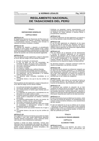 NORMAS LEGALES
El Peruano
Lima, domingo 13 de mayo de 2007 Pág. 345125
TÍTULO I
DISPOSICIONES GENERALES
CAPÍTULO ÚNICO
ARTÍCULO I.01
El Reglamento Nacional de Tasaciones del Perú tiene por
ﬁnalidad establecer los criterios, conceptos, deﬁniciones
y procedimientos técnicos normativos para formular la
valuación de bienes inmuebles y muebles.
ARTÍCULO I.02
Se entiende por tasación o valuación al procedimiento
mediante el cual el perito valuador estudia el bien, analiza
y dictamina sus cualidades y características en determinada
fecha,paraestablecerlaestimacióndelvalorrazonableyjusto
del bien de acuerdo a las normas del presente reglamento.
ARTÍCULO I.03
Para los efectos de este reglamento y según lo dispuesto
en el art. 885 del Código Civil son bienes inmuebles:
1. El suelo, el subsuelo y el sobresuelo
2. El mar, los lagos, los ríos, los manantiales, las
corrientes de agua y las aguas vivas o estanciales.
3. Las minas, canteras y depósitos de hidrocarburos.
4. Las naves y aeronaves.
5. Los diques y muelles.
6. Los pontones, plataformas y ediﬁcios ﬂotantes.
7. Las concesiones para explotar servicios públicos.
8. Las concesiones mineras obtenidas por particulares
9. Las estaciones, vías de ferrocarriles y el material
rodante afectado al servicio.
10. Los derechos sobre inmuebles inscribibles en el
registro.
11. Los demás bienes a los que la ley les conﬁere tal
calidad
Para los efectos de este reglamento y según lo dispuesto en
el art. 886 del código civil son bienes muebles:
1. Los vehículos terrestres de cualquier índole.
2. Las fuerzas naturales susceptibles de apropiación.
3. Las construcciones en terreno ajeno hechas para un
ﬁn temporal.
4. Los materiales de construcción o procedentes de una
demolición si no están unidos al suelo.
5. Los títulos valores de cualquier clase o los instrumentos
donde conste la adquisición de créditos o derechos
personales.
6. Los derechos patrimoniales de autor, de inventor, de
patentes, nombres, marcas y otros similares.
7. Las rentas o pensiones de cualquier clase.
8. Las acciones o participaciones que cada socio tenga
en sociedades o asociaciones, aunque a éstas
pertenezcan bienes inmuebles.
9. Los demás bienes que puedan llevarse de un lugar a
otro.
10. Los demás bienes a los que la Ley les conﬁere tal
calidad.
ARTÍCULO I.04
Este reglamento alcanza a los bienes que pueden ser objeto
de medida y cuyo valor puede determinarse aplicando
métodos directos (comparación, costo), indirectos (renta,
valor actual) u otros debidamente sustentados.
Contiene a través de títulos especiales, normas para
diferentes tipos de propiedades que pueden ser objeto de
valuación en las condiciones mencionadas. Dichos títulos
podrán contener elementos de bienes inmuebles y de
bienes muebles indistintamente.
Conforme se presenten nuevos requerimientos y se
completen los estudios técnicos del caso, este reglamento
se ampliará con títulos referidos a diversos bienes o
procedimientos valuatorios.
ARTÍCULO I.05
El campo de aplicación de este reglamento y la sujeción a
sus normas alcanza a todo el territorio de la República.
ARTÍCULO I.06
El uso de este reglamento es obligatorio en los casos
en que se trate de practicar una valuación comercial o
reglamentaria en la que el Estado interviene en alguna
medida y para la ejecución de valuaciones reglamentarias
que sean solicitadas por terceros.
ARTÍCULO I.07
Para los efectos de la aplicación de las disposiciones
y normas del presente reglamento en los procesos
valuatorios, se distingue con el nombre de tasación ó
valuación reglamentaria, cuando los valores que se utilizan
en la pericia corresponden a los aranceles o valores
unitarios oﬁciales de terrenos y de ediﬁcación que son
aprobados por los dispositivos legales correspondientes.
Se denomina tasación o valuación comercial cuando los
valores corresponden a los del libre mercado.
ARTÍCULO I.08
Se denomina perito valuador al profesional colegiado que
en razón de sus estudios superiores y a su experiencia,
está debidamente capacitado para efectuar la valuación
de un bien. Esta disposición, en cuanto a la condición de
colegiado, no es aplicable en los casos de campos de
actividad que no son materia de colegiación.
ARTÍCULO I.09
El perito valuador debe indicar con precisión la fecha de
la información técnica y de precios que está utilizando.
Cuando es retrospectiva, debe resaltarse tal condición.
ARTÍCULO I.10
El documento que contiene la valuación de un bien
constituye el informe técnico de tasación que deberá ser
ﬁrmado por el profesional responsable; y debe constar de
tres grandes secciones: memoria descriptiva, valuación y
anexos. En cada título de éste reglamento se desarrollará la
información requerida para cada una de estas secciones.
ARTÍCULO I.11
El valor comercial es el que se obtiene por la compra - venta
de un bien en la fecha de valuación, en consideración a las
compras ventas de bienes similares y a las características
del bien valuado.
El valor de realización es el que se obtiene por la compra
- venta de un bien, tomando como base el valor comercial
y aplicándole un factor, en consideración a la necesidad de
realizar el bien en el menor tiempo posible, el mismo que
debe ser justiﬁcado por el perito.
TÍTULO II
VALUACION DE PREDIOS URBANOS
CAPÍTULO A
ALCANCES Y FINES
ARTÍCULO II.A.01
Se considera predios a los terrenos, así como a las
ediﬁcaciones è instalaciones ﬁjas y permanentes que
REGLAMENTO NACIONAL
DE TASACIONES DEL PERÚ
 