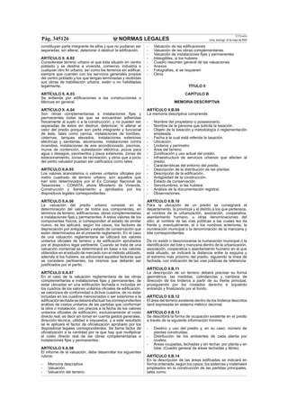 NORMAS LEGALES
El Peruano
Lima, domingo 13 de mayo de 2007Pág. 345126
constituyan parte integrante de ellos y que no pudieran ser
separadas, sin alterar, deteriorar ó destruir la ediﬁcación.
ARTÍCULO II. A.02
Considerase terreno urbano al que esta situado en centro
poblado y se destine a vivienda, comercio, industria o
cualquier otro ﬁn urbano; así como los terrenos sin ediﬁcar,
siempre que cuenten con los servicios generales propios
del centro poblado y los que tengan terminadas y recibidas
sus obras de habilitación urbana, estén o no habilitadas
legalmente.
ARTÍCULO II. A.03
Se entiende por ediﬁcaciones a las construcciones o
fábricas en general.
ARTÍCULO II. A.04
Son obras complementarias e instalaciones ﬁjas y
permanentes todas las que se encuentran adheridas
físicamente al suelo ó a la construcción, y no pueden ser
separadas de éstos sin destruir, deteriorar, ni alterar el
valor del predio porque son parte integrante y funcional
de éste, tales como cercos, instalaciones de bombeo,
cisternas, tanques elevados, instalaciones exteriores
eléctricas y sanitarias, ascensores, instalaciones contra
incendios, instalaciones de aire acondicionado, piscinas,
muros de contención, subestación eléctrica, pozos para
agua o desagüe, pavimentos y pisos exteriores, zonas de
estacionamiento, zonas de recreación, y otros que a juicio
del perito valuador puedan ser caliﬁcados como tales.
ARTÍCULO II.A.05
Los valores arancelarios o valores unitarios oﬁciales por
metro cuadrado de terreno urbano, son aquellos que
han sido determinados por el Ex Consejo Nacional de
Tasaciones - CONATA, ahora Ministerio de Vivienda,
Construcción y Saneamiento y aprobados por los
dispositivos legales correspondientes.
ARTÍCULO II.A.06
La valuación del predio urbano consiste en la
determinación del valor de todos sus componentes, en
términos de terreno, ediﬁcaciones, obras complementarias
e instalaciones ﬁjas y permanentes. A estos valores de los
componentes físicos, si corresponden al estado de similar
nuevo, se les aplicará, según los casos, los factores de
depreciación por antigüedad y estado de conservación que
están determinados en el presente reglamento. En el caso
de una valuación reglamentaria se utilizará los valores
unitarios oﬁciales de terreno y de ediﬁcación aprobados
por el dispositivo legal pertinente. Cuando se trata de una
valuación comercial se determinará en base a los valores
obtenidos en el estudio de mercado con el método utilizado,
además si los hubiere, se adicionará aquellos factores que
se considere pertinentes, los mismos que deberán ser
justiﬁcados por el perito.
ARTÍCULO II.A.07
En el caso de la valuación reglamentaria de las obras
complementarias e instalaciones ﬁjas y permanentes, de
estar ubicadas en una ediﬁcación techada e incluidas en
los cuadros de los valores unitarios oﬁciales de ediﬁcación,
se valorizara de conformidad a dichos cuadros, de no estar
incluidas en los cuadros mencionados o ser exteriores a la
ediﬁcacióntechadasedeberáefectuarloscorrespondientes
análisis de costos unitarios de las partidas que conforman
la obra o instalación, con precios a la fecha de los valores
unitarios oﬁciales de ediﬁcación, exclusivamente al costo
directo real, es decir sin tomar en cuenta gastos generales,
dirección técnica, utilidad e impuestos; y a este resultado
se le aplicará el factor de oﬁcialización aprobado por los
dispositivos legales correspondientes. Se llama factor de
oﬁcialización a la cantidad por la que hay que multiplicar
el costo directo real de las obras complementarias e
instalaciones ﬁjas y permanentes.
ARTÍCULO II.A.08
El informe de la valuación, debe desarrollar los siguientes
rubros:
- Memoria descriptiva.
- Valuación.
- Valuación del terreno.
- Valuación de las ediﬁcaciones
- Valuación de las obras complementarias.
- Valuación de instalaciones ﬁjas y permanentes
- Intangibles, si los hubiere
- Cuadro resumen general de las valuaciones
- Anexos
- Fotografías, si se requieren
- Otros
TÍTULO II
CAPÍTULO B
MEMORIA DESCRIPTIVA
ARTÍCULO II.B.09
La memoria descriptiva comprende:
- Nombre del propietario o posesionario.
- Nombre de la persona que solicita la tasación.
- Objeto de la tasación y metodología ó reglamentación
empleada.
- Fecha a la cual está referida la tasación.
- Ubicación.
- Linderos y perímetro
- Área del terreno
- Zoniﬁcación y uso actual del predio.
- Infraestructura de servicios urbanos que afecten al
predio.
- Características del entorno del predio.
- Descripción de la distribución de las plantas.
- Descripción de la ediﬁcación.
- Antigüedad de la construcción.
- Estado de conservación.
- Servidumbres, si las hubiere.
- Análisis de la documentación registral.
- Observaciones.
ARTÍCULO II.B.10
Para la ubicación de un predio se consignará el
departamento, la provincia y el distrito a los que pertenece,
el nombre de la urbanización, asociación, cooperativa,
asentamiento humano, u otras denominaciones del
sitio; el nombre de las vías públicas a las cuales les da
frente y, eventualmente, el o los nombres anteriores; la
numeración municipal o la denominación de la manzana y
lote correspondientes.
De no existir o desconocerse la numeración municipal ó la
identiﬁcación del lote y manzana dentro de la urbanización,
asociación, cooperativa o asentamiento humano en el que
está situado, se indicará la distancia entre la esquina y
el extremo más próximo del predio, siguiendo la línea de
fachada, con indicación de las vías públicas de referencia.
ARTÍCULO II.B.11
La descripción de un terreno deberá precisar su forma
geométrica; las medidas, colindancias y cambios de
dirección de los linderos a partir de su frente principal,
prosiguiendo por los costados derecho e izquierdo
entrando y ﬁnalizando por el fondo.
ARTÍCULO II.B.12
El área del terreno existente dentro de los linderos descritos
será expresada en sistema métrico decimal.
ARTÍCULO II.B.13
Se describirá la forma de ocupación existente en el predio
a través de la siguiente información mínima:
- Destino y uso del predio y, en su caso, número de
plantas construidas;
- Distribución de los ambientes de cada planta por
niveles;
- Áreas ocupadas, techadas y sin techar, por planta y en
total. (Cuadro general de áreas techadas y libres)
ARTÍCULO II.B.14
En la descripción de las áreas ediﬁcadas se indicará en
forma ordenada, según los casos, los sistemas y materiales
empleados en la construcción de las partidas principales,
tales como:
 