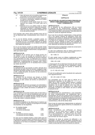 NORMAS LEGALES
El Peruano
Lima, domingo 13 de mayo de 2007Pág. 345128
VT =Valor del terreno de la vía pública desde la que
se accede a la vía de dominio privado.
a =Ancho de la vía de dominio privado expresado
en metros y centímetros, medida en el lindero
de ésta con la vía pública.
Si la relación a/3.00 resulta mayor de 1.0 se
asumirá una unidad (1.0) como valor de la
misma.
d =Distancia de la vía pública hasta el vértice
más cercano del terreno materia de valuación,
expresado en metros y submúltiplos, medida
sobre las líneas de propiedad colindantes con
la vía de dominio privado.
Si el supuesto valor urbano (SVU) resultará menor de 0.5
VT se desechará éste, considerándose como mínimo 0.5
VT.
b) La vía de dominio privado o pasadizo común, se
valoriza de acuerdo al procedimiento señalado en
el artículo II.C.22 y el resultado obtenido se reparte
proporcionalmente al área o en su defecto al frente del
lote materia de valuación.
Si a la vía de dominio privado es posible acceder desde
dos o más vías públicas, para cada una de ellas se seguirá
el procedimiento señalado anteriormente, escogiéndose el
valor que resulte mayor.
ARTÍCULO II.C.25
La valuación de un terreno que no tenga acceso por
vía pública ni por vía privada en condominio sino a
través de un predio de propiedad de terceros mediante
una servidumbre de paso, se efectuará de la manera
señalada en el inciso a) del artículo II.C.24 del presente
reglamento, multiplicándose el supuesto valor urbano
(SVU) por el coeﬁciente 0.8. El resultado ﬁnal no podrá
ser menor de 0.4 VT.
ARTÍCULO II.C.26
La restricción de uso que soporte un predio, derivado de la
servidumbre de paso a favor de terceros, castigará el valor
del terreno del predio sirviente con un coeﬁciente entre 0.99
y 0.90, a criterio del perito, de acuerdo con las condiciones
de la servidumbre.
ARTÍCULO II.C.27
La valuación de los terrenos que tengan un frente
menor al lote normativo mínimo vigente, será reducida
aplicando al valor unitario del terreno el coeﬁciente Fr
= frente/6.
ARTÍCULO II.C.28
La valuación de los terrenos que tengan una profundidad o
fondo promedio menor a quince (15) metros, será reducida
aplicando al valor unitario del terreno el coeﬁciente Fo =
fondo/15
ARTÍCULO II.C.29
Si un inmueble se encuentra situado parte en tierra ﬁrme y
parte en mar, lago o río, solo se considerará como valor del
inmueble la parte no inundable del área, señalándose como
límite entre ésta y la marítima, lacustre o ﬂuvial, el nivel de
la más alta marea o creciente ordinaria.
ARTÍCULO II.C.30
La tolerancia aceptable en las diferencias de medición que
encuentra un perito con relación a la que ﬁgura en los títulos
de propiedad, son las siguientes:
a) En medidas lineales
- En terreno plano 0.5%
- En terreno accidentado 0.8%
b) En áreas
- En terrenos de forma regular 2.0%
- En terrenos de forma irregular 2.5%
En caso que las medidas lineales y áreas estén fuera de
las tolerancias, el perito dejará constancia de la diferencia
y ejecutará la valuación de acuerdo a las medidas y áreas
que ﬁguran en los títulos de propiedad o certiﬁcados que
correspondan.
TÍTULO II
CAPÍTULO D
VALUACION DE LAS EDIFICACIONES PRINCIPALES,
OBRAS COMPLEMENTARIAS E INSTALACIONES
FIJAS Y PERMANENTES
ARTÍCULO II.D.31
En la valuación de las ediﬁcaciones (VE) se incluirá
la totalidad de las construcciones existentes, tanto
ediﬁcaciones principales como las obras complementarias
y las instalaciones ﬁjas y permanentes. Para este efecto se
tomará en cuenta los siguientes factores:
En el caso de la valuación reglamentaria, el área techada
(AT) y los valores unitarios de ediﬁcación (VUE) que,
según los casos serán los valores oﬁciales que hayan sido
aprobados por autoridad competente y que estén vigentes
a la fecha de la valuación; en el caso de la valuación
comercial, los que obtenga el perito como resultado de
su propio análisis y estudio del mercado inmobiliario de la
zona, aplicando los factores de depreciación.
Depreciación (D) por antigüedad y estado de conservación,
según el material predominante.
El valor de la ediﬁcación (VE) se obtiene deduciendo la
depreciación (D) del valor similar nuevo (VSN):
VE = VSN - D
El valor similar nuevo se obtiene multiplicando el área
techada (AT) por el valor unitario de ediﬁcación (VUE)
VSN = AT x VUE
La depreciación (D) se determina tomando del valor similar
nuevo (VSN) un porcentaje (P) por antigüedad y estado
de conservación que varía de acuerdo al material de
construcción predominante.
D = P / 100 x AT x VUE
El valor de la ediﬁcación será el resultante de la aplicación
de la siguiente fórmula:
VE = AT x VUE (1-P /100)
Los porcentajes que se usan para el cálculo de la
depreciación aparecen en las tablas Nº 1, 2, 3 y 4,
según sea el caso. El perito deberá estimar y justiﬁcar
los porcentajes de depreciación que no se encuentren
tabulados y en el caso de caliﬁcar como muy malo un
estado de conservación, establecerá a su criterio dicho
porcentaje o le ﬁjará un valor relativo, tal como lo señala
el artículo II.D.34.
ARTÍCULO II.D.32
Las ediﬁcaciones con características o usos especiales,
las obras complementarias, las instalaciones ﬁjas y
permanentes, así como las construcciones inconclusas, se
valuarán de acuerdo a los elementos que las conforman; y
lasdepreciacionesporantigüedadyestadodeconservación
serán estimadas por el perito, en concordancia con las
características y vida útil de dichas obras.
Para el caso de valuaciones reglamentarias se aplicará el
factor de oﬁcialización vigente conforme a lo estipulado en
el artículo II.A.07.
ARTÍCULO II.D.33
Podrá considerarse una edificación en desuso
cuando ya no se utiliza para el objeto a que fue
destinado, valuándola con valor relativo en función
de su aprovechamiento o utilización para otros fines,
o bien declarándolo sin valor cuando no pueda ser
aprovechado de manera alguna.
Tratándose de obras en proceso de ediﬁcación o no
terminadas, el perito valuará las partes construidas de la
ediﬁcación con los valores por partidas o aplicando un precio
unitario al área total de la obra si el avance es uniforme.
 