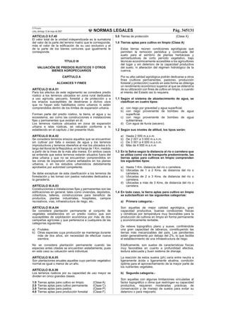 NORMAS LEGALES
El Peruano
Lima, domingo 13 de mayo de 2007 Pág. 345131
ARTÍCULO II.F.40
El valor total de la unidad independizada es la sumatoria
del valor de la parte del terreno matriz que le corresponde,
más el valor de la ediﬁcación de su uso exclusivo y el
de la parte de los bienes comunes que igualmente le
corresponde.
TÍTULO III
VALUACIÓN DE PREDIOS RUSTICOS Y OTROS
BIENES AGROPECUARIOS
CAPÍTULO A
ALCANCES Y FINES
ARTÍCULO III.A.01
Para los efectos de este reglamento se considera predio
rústico a los terrenos ubicados en zona rural dedicados
a uso agrícola, pecuario, forestal y de protección y a
los eriazos susceptibles de destinarse a dichos usos
que no hayan sido habilitados como urbanos ni estén
comprendidos dentro de los límites de expansión urbana.
Forman parte del predio rústico, la tierra, el agua y su
ecosistema, así como las construcciones e instalaciones
ﬁjas y permanentes que existan en él.
Los terrenos rústicos ubicados en zona de expansión
urbana e islas rústicas, se valuarán conforme a lo
establecido en el capítulo J del presente título.
ARTÍCULO III.A.02
Se considera terrenos eriazos aquellos que se encuentran
sin cultivar por falta o exceso de agua y los terrenos
improductivos y terrenos ribereños al mar los ubicados a lo
largo del litoral de la República, en la franja de 1 Km. medido
a partir de la línea de la más alta marea. En ambos casos
se entiende que estos terrenos estarán situados fuera del
área urbana y que no se encuentran comprendidos en
las zonas de expansión urbana señalados en los planes
urbanos, o en los estudios urbanísticos debidamente
aprobados por autoridad competente.
Se debe exceptuar de esta clasiﬁcación a los terrenos de
forestación y las lomas con pastos naturales dedicados a
la ganadería.
ARTÍCULO III.A.03
Construcciones e instalaciones ﬁjas y permanentes son las
ediﬁcaciones en general, tales como viviendas, depósitos,
cobertizos, talleres, construcciones para beneﬁcio de
productos, plantas industriales, hospitales, campos
recreativos, vías, infraestructura de riego, etc.
ARTÍCULO III.A.04
Se considera plantación permanente al conjunto de
vegetales establecidos en un predio rústico que son
susceptibles de explotación económica por más de dos
campañas agrícolas y que pertenezca a cualquiera de las
categorías siguientes:
a) Frutales.
b) Otras especies cuya producción se mantenga durante
más de dos años, sin necesidad de efectuar nueva
siembra.
No se considera plantación permanente cuando las
especies antes citadas se encuentren aisladamente, pues
en este caso su valuación será individual.
ARTÍCULO III.A.05
Son plantaciones anuales aquellas cuyo período vegetativo
normal es igual o menor de un año.
ARTÍCULO III.A.06
Los terrenos rústicos por su capacidad de uso mayor se
dividen en cinco grandes clases:
1.0 Tierras aptas para cultivo en limpio. (Clase A)
2.0 Tierras aptas para cultivo permanente (Clase C)
3.0 Tierras aptas para pastos (Clase P)
4.0 Tierras aptas para producción forestal (Clase F)
5.0 Tierras de protección (Clase X)
1.0 Tierras aptas para cultivo en limpio (Clase A)
Estas tierras reúnen condiciones agrológicas que
permiten la remoción periódica y continuada del
suelo para el sembrío de plantas herbáceas y
semiarbustivas de corto período vegetativo, bajo
técnicas económicamente accesibles a los agricultores
del lugar y sin deterioro de la capacidad productiva
del suelo, ni alteración del régimen hidrológico de la
cuenca.
Por su alta calidad agrológica podrán dedicarse a otros
ﬁnes (cultivos permanentes, pastoreo, producción
forestal y protección) cuando en esta forma se obtenga
un rendimiento económico superior al que se obtendría
de su utilización con ﬁnes de cultivo en limpio, o cuando
el interés del Estado así lo requiera.
1.1 Según el sistema de abastecimiento de agua, se
clasiﬁcan en cuatro tipos:
a) con riego por gravedad y agua superﬁcial.
b) con riego proveniente de bombeo de agua
superﬁcial.
c) con riego proveniente de bombeo de agua
subterránea.
d) Con agua de lluvia (secano).
1.2 Según sus niveles de altitud, los tipos serán:
a) Hasta 2 000 m.s.n.m.
b) De 2 001 a 3 000 m.s.n.m.
c) De 3 001 a 4 000 m.s.n.m.
d) Más de 4 000 m.s.n.m
1.3 En la Selva según la distancia al río o carretera que
se utiliza como vía de transporte predominante, las
tierras aptas para cultivos en limpio comprenden
los siguientes tipos:
a) Hasta 1 Km. distancia del río o carretera.
b) Ubicadas de 1 a 2 Kms. de distancia del río o
carretera.
c) Ubicadas de 2 a 3 Kms. de distancia del río o
carretera.
d) Ubicadas a más de 3 Kms, de distancia del río o
carretera.
1.4 En todo caso, la tierra aptas para cultivo en limpio
se subclasiﬁcan en las siguientes categorías:
a) Primera categoría.-
Son aquellas de mejor calidad agrológica, gran
capacidad productiva, buenas condiciones físicas
y climáticas por temperatura muy favorables para la
producción de cultivos en limpio en forma permanente
y económicamente rentable.
De relieve topográﬁco plano y suave, conﬁriéndole
una gran capacidad de labranza, constituyendo las
tierras más mecanizables del país. Las pendientes
están generalmente por debajo del 2%, lo que facilita
el establecimiento de una infraestructura de riego.
Edaﬁcamente, son suelos de características físicas
muy favorables en cuanto a profundidad efectiva,
textura adecuada y buen sistema de drenaje.
La reacción de estos suelos (ph) varía entre neutra a
ligeramente ácida o ligeramente alcalina, condición
óptima para el aprovechamiento de la mayor parte de
los nutrientes vegetales.
b) Segunda categoría.-
Son aquellas con algunas limitaciones vinculadas al
factor topográﬁco o clima que restringen su capacidad
productiva, requieren moderadas prácticas de
conservación y de manejo de suelos para evitar su
deterioro o para mejorarlo.
 
