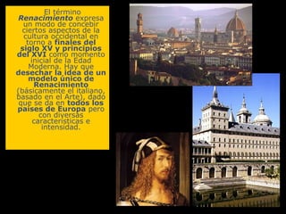 El término
Renacimiento expresa
un modo de concebir
ciertos aspectos de la
cultura occidental en
torno a finales del
siglo XV y principios
del XVI como momento
inicial de la Edad
Moderna. Hay que
desechar la idea de un
modelo único de
Renacimiento
(básicamente el italiano,
basado en el Arte), dado
que se da en todos los
países de Europa pero
con diversas
características e
intensidad.

 