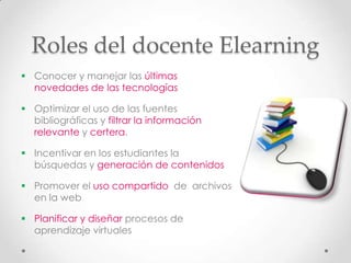 Roles del docente Elearning
 Conocer y manejar las últimas
  novedades de las tecnologías

 Optimizar el uso de las fuentes
  bibliográficas y filtrar la información
  relevante y certera.

 Incentivar en los estudiantes la
  búsquedas y generación de contenidos

 Promover el uso compartido de archivos
  en la web

 Planificar y diseñar procesos de
  aprendizaje virtuales
 