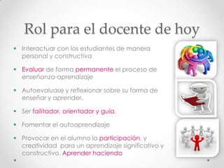 Rol para el docente de hoy
 Interactuar con los estudiantes de manera
  personal y constructiva

 Evaluar de forma permanente el proceso de
  enseñanza-aprendizaje

 Autoevaluase y reflexionar sobre su forma de
  enseñar y aprender.

 Ser failitador, orientador y guía.

 Fomentar el autoaprendizaje

 Provocar en el alumno la participación, y
  creatividad para un aprendizaje significativo y
  constructivo. Aprender haciendo
 