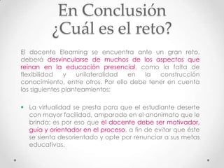 En Conclusión
          ¿Cuál es el reto?
El docente Elearning se encuentra ante un gran reto,
deberá desvincularse de muchos de los aspectos que
reinan en la educación presencial, como la falta de
flexibilidad   y    unilateralidad en   la  construcción
conocimiento, entre otros. Por ello debe tener en cuenta
los siguientes planteamientos:

 La virtualidad se presta para que el estudiante deserte
  con mayor facilidad, amparado en el anonimato que le
  brinda; es por eso que el docente debe ser motivador,
  guía y orientador en el proceso, a fin de evitar que éste
  se sienta desorientado y opte por renunciar a sus metas
  educativas.
 