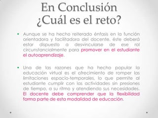 En Conclusión
        ¿Cuál es el reto?
 Aunque se ha hecho reiterado énfasis en la función
  orientadora y facilitadora del docente, éste deberá
  estar dispuesto a desvincularse de ese rol
  circunstancialmente para promover en el estudiante
  el autoaprendizaje.

 Una de las razones que ha hecho popular la
  educación virtual es el ofrecimiento de romper las
  limitaciones espacio-temporales, lo que permite al
  estudiante cumplir con las actividades sin presiones
  de tiempo, a su ritmo y atendiendo sus necesidades.
  El docente debe comprender que la flexibilidad
  forma parte de esta modalidad de educación.
 