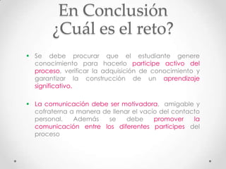 En Conclusión
       ¿Cuál es el reto?
 Se debe procurar que el estudiante genere
  conocimiento para hacerlo participe activo del
  proceso, verificar la adquisición de conocimiento y
  garantizar la construcción de un aprendizaje
  significativo.

 La comunicación debe ser motivadora, amigable y
  cofraterna a manera de llenar el vacío del contacto
  personal.   Además    se    debe     promover    la
  comunicación entre los diferentes participes del
  proceso
 