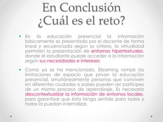 En Conclusión
        ¿Cuál es el reto?
 En la educación presencial la información
  básicamente es presentada por el docente de forma
  lineal y secuenciada según su criterio, la virtualidad
  permiten la presentación de entornos hipertextuales,
  donde el estudiante puede acceder a la información
  según sus necesidades e intereses
 Como ya se ha mencionado, Elearning rompe las
  limitaciones de espacio que privan la educación
  presencial, simultáneamente personas que conviven
  en diferentes ciudades o países pueden ser participes
  de un mismo proceso de aprendizaje. Es necesario
  descontextualizar la información de entornos locales,
  para garantizar que ésta tenga sentido para todos y
  todos la puedan internalizar.
 