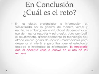 En Conclusión
        ¿Cuál es el reto?
• En las clases presenciales la información es
  suministrada por lo general de manera verbal y
  escrita, sin embargo en la virtualidad debemos hacer
  uso de muchos recursos y estrategias para combatir
  el aburrimiento, afortunadamente la tecnología nos
  ofrece amplia gama de recursos multimediales para
  despertar el interés y garantizar que el estudiante
  acceda e internalice la información. Es necesario
  que el docente varíe e innove en el uso de los
  recursos.
 