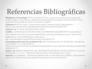 Referencias Bibliográficas
Bilingüismo y Tecnología (2012). El profesor 2.0: las nuevas funciones del docente en el
entorno digital. Disponible en: http://www.bilinguismoytecnologia.com/el-profesor-2-0-las-
nuevas-funciones-del-docente-en-el-entorno-digital
Camacho, P.(2010) Video. Capacitación Micro y Macro. PACIE. Disponible en:
http://www.planetafatla.org/argos20/mod/resource/view.php?id=766
Carrasco, A. EL PAPEL DOCENTE ANTE LAS TIC.
Castillo, J. ESTRATEGIAS DOCENTES PARA UN APRENDIZAJE SIGNIFICATIVO. Disponible en:
http://gerza.com/articulos/aprendizaje/todos_articulos/estrategias_docent_apren.html
FATLA(2010). AUTOAPRENDIZAJE. Disponible en
http://www.planetafatla.org/argos20/mod/resource/view.php?id=774
Universidad Autónoma de occidente-Cali. (2011)El Rol Docente en Ambientes Virtuales de
Aprendizaje A.V.A. Disponible en:
http://www.uaovirtual.edu.co/web/index.php?option=com_k2&view=item&layout=item&id=
65&Itemid=72
Gisbert , M. (2002) EL NUEVO ROL DEL PROFESOR EN ENTORNOS TECNOLÓGICOS. En: Acción
Pedagógica, v.11, no.1. Biblioteca Digital Andina. Universidad de los Andes
Martínez J. E-LEARNING, 3 REVOLUCIONES EN UNA: LA TRAVESÍA DEL DESIERTO. Disponible en:
http://www.planetafatla.org/argos20/mod/resource/view.php?id=815
 