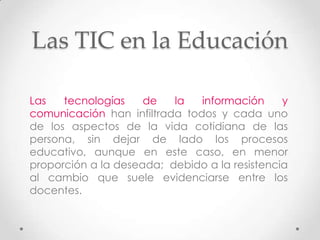 Las TIC en la Educación

Las   tecnologías    de   la   información     y
comunicación han infiltrada todos y cada uno
de los aspectos de la vida cotidiana de las
persona, sin dejar de lado los procesos
educativo, aunque en este caso, en menor
proporción a la deseada; debido a la resistencia
al cambio que suele evidenciarse entre los
docentes.
 