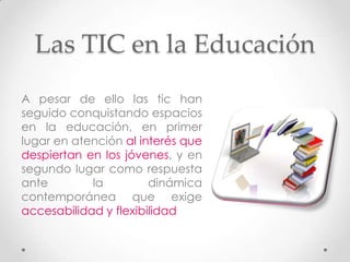 Las TIC en la Educación
A pesar de ello las tic han
seguido conquistando espacios
en la educación, en primer
lugar en atención al interés que
despiertan en los jóvenes, y en
segundo lugar como respuesta
ante        la         dinámica
contemporánea que exige
accesabilidad y flexibilidad
 