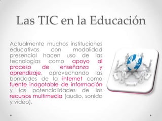 Las TIC en la Educación
Actualmente muchos instituciones
educativas     con     modalidad
presencial hacen uso de las
tecnologías como apoyo al
proceso     de    enseñanza      y
aprendizaje, aprovechando las
bondades de la internet como
fuente inagotable de información
y las potencialidades de los
recursos multimedia (audio, sonido
y vídeo).
 