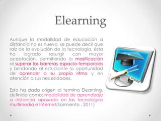 Elearning
Aunque la modalidad de educación a
distancia no es nueva, se puede decir que
raíz de la evolución de la tecnología, ésta
ha     logrado     resurgir  con    mayor
aceptación, permitiendo la masificación
al superar las barreras espacio-temporales
y brindando al estudiante la oportunidad
de aprender a su propio ritmo y en
atención a sus necesidades.

Esto ha dado origen al termino Elearning,
definido como: modalidad de aprendizaje
a distancia apoyado en las tecnologías
multimedia e Internet(Sarmiento , 2011)
 