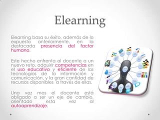 Elearning
Elearning basa su éxito, además de lo
expuesto    anteriormente,   en    la
destacada presencia del factor
humano.

Este hecho enfrenta al docente a un
nuevo reto, adquirir competencias en
el uso educativo y eficiente de las
tecnologías de la información y
comunicación, y la gran cantidad de
recursos disponibles a través de ellas.

Una vez mas el docente está
obligado a ser un eje de cambio,
orientado      esta    vez    al
autoaprendizaje.
 