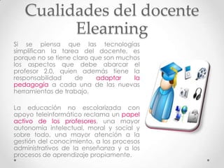 Cualidades del docente
         Elearning
Si se piensa que las tecnologías
simplifican la tarea del docente, es
porque no se tiene claro que son muchos
los aspectos que debe abarcar el
profesor 2.0, quien además tiene la
responsabilidad    de      adaptar   la
pedagogía a cada una de las nuevas
herramientas de trabajo.

La educación no escolarizada con
apoyo teleinformático reclama un papel
activo de los profesores, una mayor
autonomía intelectual, moral y social y
sobre todo, una mayor atención a la
gestión del conocimiento, a los procesos
administrativos de la enseñanza y a los
procesos de aprendizaje propiamente.
 