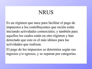 NRUS 
Es un régimen que nace para facilitar el pago de 
impuestos a los contribuyentes que recién están 
iniciando actividades comerciales; y también para 
aquellos los cuales están en otro régimen y han 
detectado que este es el más idóneo para las 
actividades que realizan. 
El pago de los impuestos se determina según sus 
ingresos y/o egresos, y se separan por categorías. 
 