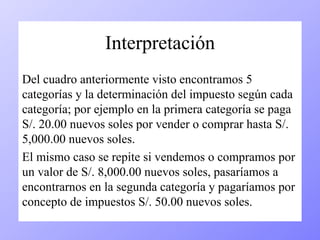 Interpretación 
Del cuadro anteriormente visto encontramos 5 
categorías y la determinación del impuesto según cada 
categoría; por ejemplo en la primera categoría se paga 
S/. 20.00 nuevos soles por vender o comprar hasta S/. 
5,000.00 nuevos soles. 
El mismo caso se repite si vendemos o compramos por 
un valor de S/. 8,000.00 nuevos soles, pasaríamos a 
encontrarnos en la segunda categoría y pagaríamos por 
concepto de impuestos S/. 50.00 nuevos soles. 
 