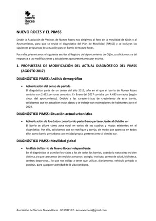Asociación de Vecinos Nuevo Roces · G33987132 · avnuevoroces@gmail.com
NUEVO ROCES Y EL PIMSS
Desde la Asociación de Vecinos de Nuevo Roces nos dirigimos al foro de la movilidad de Gijón y al
Ayuntamiento, para que se revise el diagnóstico del Plan de Movilidad (PIMSS) y se incluyan las
siguientes propuestas de actuación para el Barrio de Nuevo Roces.
Para ello, presentamos el siguiente escrito al Registro del Ayuntamiento de Gijón, y solicitamos se dé
respuesta a las modificaciones y actuaciones que presentamos por escrito.
1. PROPUESTAS DE MODIFICACIÓN DEL ACTUAL DIAGNÓSTICO DEL PIMSS
(AGOSTO 2017)
DIAGNÓSTICO PIMSS: Análisis demográfico
 Actualización del censo de partida
El diagnóstico parte de un censo del año 2015, año en el que el barrio de Nuevo Roces
contaba con 2.432 personas censadas. En Enero del 2017 contaba con 4.493 censados (según
datos del ayuntamiento). Debido a las características de crecimiento de este barrio,
solicitamos que se actualicen estos datos y se trabaje con estimaciones de habitantes para el
2024.
DIAGNÓSTICO PIMSS: Situación actual urbanística
 Actualización de los datos como barrio periurbano perteneciente al distrito sur
El barrio se diluye como zona rural en varios de los cuadros y mapas existentes en el
diagnóstico. Por ello, solicitamos que se rectifique y corrija, de modo que aparezca en todos
ellos como barrio periurbano con entidad propia, perteneciente al distrito sur.
DIAGNÓSTICO PIMSS: Movilidad global
 Análisis del barrio de Nuevo Roces independiente
En el diagnóstico se asimilan los viajes a los de todos los barrios, cuando la naturaleza es bien
distinta, ya que carecemos de servicios cercanos: colegio, instituto, centro de salud, biblioteca,
centros deportivos… lo que nos obliga a tener que utilizar, diariamente, vehículo privado o
autobús, para cualquier actividad de la vida cotidiana.
 