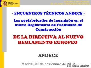 SUBDIRECCIÓN GENERAL
                    DE CALIDAD Y SEGURIDAD INDUSTRIAL




- ENCUENTROS TÉCNICOS ANDECE -
Los prefabricados de hormigón en el
nuevo Reglamento de Productos de
           Construcción

DE LA DIRECTIVA AL NUEVO
 REGLAMENTO EUROPEO

             ANDECE
    Madrid, 27 de noviembre de 2012
                                 Luis Alonso Caballero
 