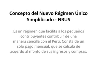 Concepto del Nuevo Régimen Único
Simplificado - NRUS
Es un régimen que facilita a los pequeños
contribuyentes contribuir de una
manera sencilla con el Perú. Consta de un
solo pago mensual, que se calcula de
acuerdo al monto de sus ingresos y compras.
 