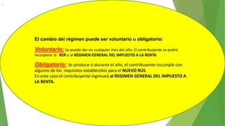 .
El cambio del régimen puede ser voluntario u obligatorio:
Voluntario: Se puede dar en cualquier mes del año. El contribuyente se podrá
incorporar al RER o al RÉGIMEN GENERAL DEL IMPUESTO A LA RENTA.
Obligatorio: Se produce si durante el año, el contribuyente incumple con
algunos de los requisitos establecidos para el NUEVO RUS.
En este caso el contribuyente ingresará al REGIMEN GENERAL DEL IMPUESTO A
LA RENTA.
 