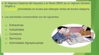  El Régimen Especial del Impuesto a la Renta (RER) es un régimen tributario
dirigido a personas naturales y jurídicas, sucesiones indivisas y sociedades
conyugales domiciliadas en el país que obtengan rentas de tercera categoría.
 Las actividades comprendidas son las siguientes:
a) Extractivas
b) Industriales
c) Comercio
d) Servicios
e) Actividades Agropecuarias
 