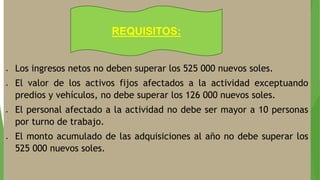  Los ingresos netos no deben superar los 525 000 nuevos soles.
 El valor de los activos fijos afectados a la actividad exceptuando
predios y vehículos, no debe superar los 126 000 nuevos soles.
 El personal afectado a la actividad no debe ser mayor a 10 personas
por turno de trabajo.
 El monto acumulado de las adquisiciones al año no debe superar los
525 000 nuevos soles.
REQUISITOS:
 