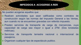 IMPEDIDOS A ACOGERSE A RER
No pueden acogerse aquellos que:
 Realicen actividades que sean calificadas como contratos de
construcción según las normas del Impuesto General a las Ventas,
aun cuando no se encuentren gravadas con referido impuesto.
 Presten servicios de transporte de carga de mercancías, cuya
capacidad de carga sea mayor o igual a 2TM. (Dos toneladas
métricas).
 Servicios de transporte terrestre nacional o internacional de
pasajeros.
 Organicen cualquier tipo de espectáculo publico.
 