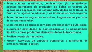  Sean notarios, martilleros, comisionistas y/o rematadores:
agentes corredores de productor, de bolsa de valores y/u
operadores especiales que realizan actividades en la Bolsa de
Productos; agente de aduanas y los intermediarios de seguros.
 Sean titulares de negocios de casinos, tragamonedas y/u otros
de naturaleza similar.
 Sean titulares de agencia de viajes, propaganda y/o publicidad.
 Desarrollen actividades de comercialización de combustibles
líquidos y otros productos derivados de los hidrocarburos.
 Realicen venta de inmuebles.
 Presten servicios de depósito aduaneros y terminales de
almacenamiento, gestión.
 