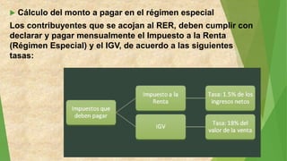  Cálculo del monto a pagar en el régimen especial
Los contribuyentes que se acojan al RER, deben cumplir con
declarar y pagar mensualmente el Impuesto a la Renta
(Régimen Especial) y el IGV, de acuerdo a las siguientes
tasas:
 