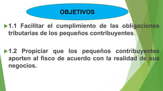 1.1 Facilitar el cumplimiento de las obligaciones
tributarias de los pequeños contribuyentes.
1.2 Propiciar que los pequeños contribuyentes
aporten al fisco de acuerdo con la realidad de sus
negocios.
OBJETIVOS
 
