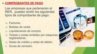  COMPROBANTES DE PAGO:
Las empresas que pertenecen al
RER, pueden emitir los siguientes
tipos de comprobante de pago:
a) Facturas.
b) Boletas de venta.
c) Liquidaciones de compra.
d) Tickets o cintas emitidas por máquinas
registradoras.
e) Notas de crédito y notas de débito.
f) Guías de remisión.
 