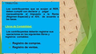  TRIBUTOS:
Los contribuyentes que se acojan al RER,
deben cumplir con declarar y pagar
mensualmente el Impuesto a la Renta
(Régimen Especial) y el IGV, de acuerdo a
las tasas.
 Libros de Contabilidad:
Los contribuyentes deberán registrar sus
operaciones en los siguientes libros y
registros contables:
a) Registro de compras.
b) Registro de ventas.
 