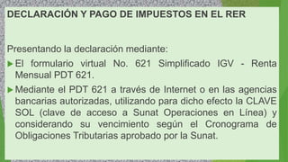 DECLARACIÓN Y PAGO DE IMPUESTOS EN EL RER
Presentando la declaración mediante:
 El formulario virtual No. 621 Simplificado IGV - Renta
Mensual PDT 621.
 Mediante el PDT 621 a través de Internet o en las agencias
bancarias autorizadas, utilizando para dicho efecto la CLAVE
SOL (clave de acceso a Sunat Operaciones en Línea) y
considerando su vencimiento según el Cronograma de
Obligaciones Tributarias aprobado por la Sunat.
 