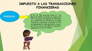 IMPUESTO A LAS TRANSACCIONES
FINANCIERAS
El DL. N° 946 prorrogo hasta el 1 de
Marzo de 2004 la entrada en vigencia del
ITF e incorporó una disposición referida a
la no aplicación de intereses de la deuda
tributaria y sanciones vinculadas al ITF
correspondiente al mes de marzo. A partir
del 27 de marzo del 2004 se encuentra
regulado por la Ley N° 29194
VIGENCIA:
 