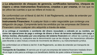 c) La adquisición de cheques de gerencia, certificados bancarios, cheques de
viajero u otros instrumentos financieros, creados o por crearse, en los que no
se utilice las cuentas a que se refiere el inciso a).
De conformidad con el literal d) del Art. 6 del Reglamento, se debe de entender por
instrumento financiero:
Instrumento Financiero: A cualquier titulo o valor negociable que contenga una
obligación de pago. Comprende tanto los emitidos por las empresas del Sistema
Financiero como cualquier otro adquirido a través de estas.
d) La entrega al mandante o comitente del dinero recaudado o cobrado en su nombre, así
como las operaciones de pago o entrega de dinero a favor de terceros realizadas con cargo a
dichos montos, efectuadas por una empresa del sistema financiero sin utilizar las cuentas a que
se refiere el inciso a), cualquiera sea la denominación que se les otorgue, los mecanismos utilizados
para llevarlas a cabo incluso a través de movimiento de efectivo y su instrumentación jurídica.
De conformidad con el literal e) del Art. 6 del Reglamento, se debe de entender por transporte de
caudales:
Transporte de Caudales: Al servicio por el cual una empresa del sistema financiero traslada dinero
de un lugar a otro para su entrega a un beneficiario distinto de quien ordena el transporte.
 